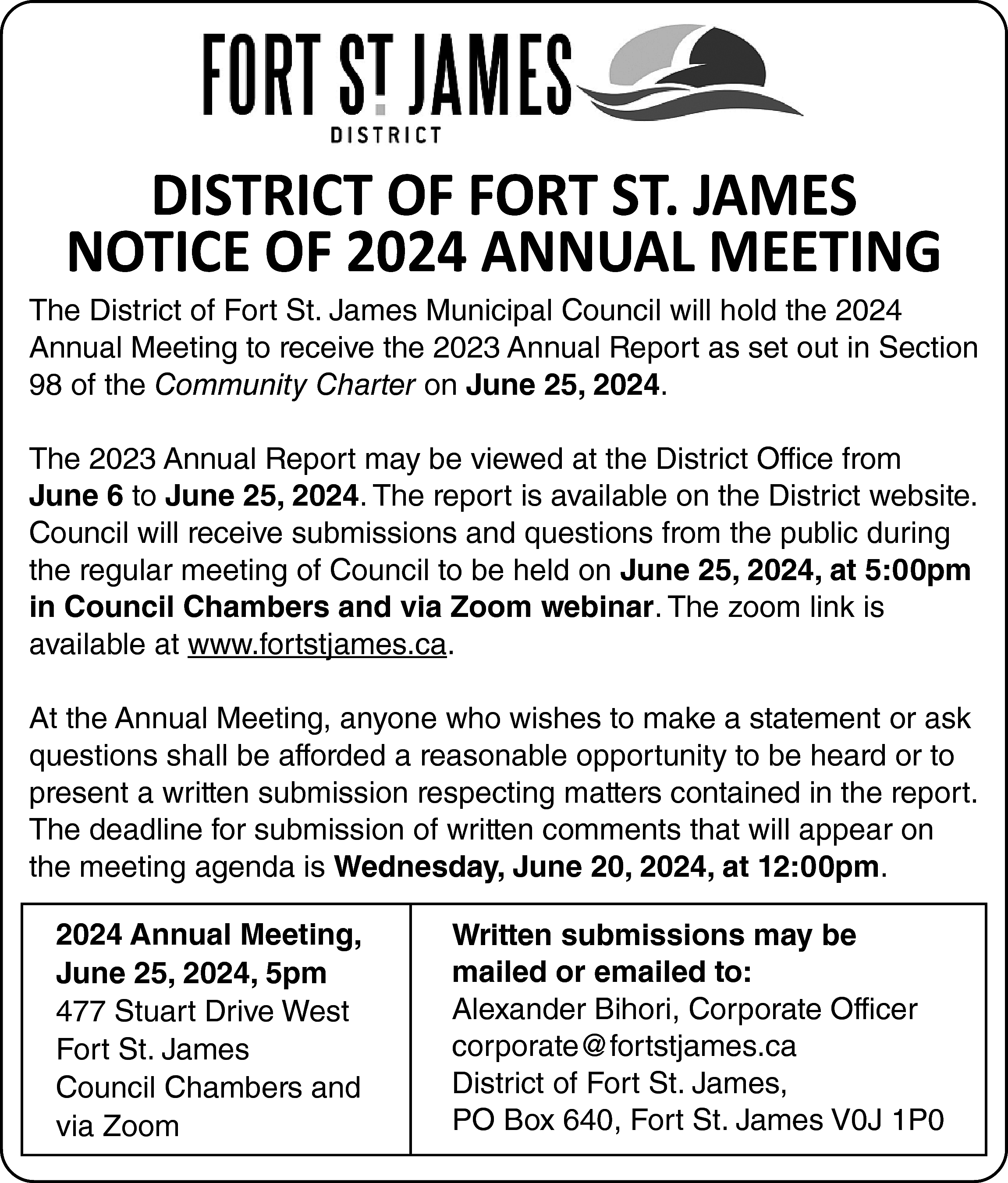 DISTRICT OF FORT ST. JAMES  DISTRICT OF FORT ST. JAMES  NOTICE OF 2024 ANNUAL MEETING    The District of Fort St. James Municipal Council will hold the 2024  Annual Meeting to receive the 2023 Annual Report as set out in Section  98 of the Community Charter on June 25, 2024.  The 2023 Annual Report may be viewed at the District Office from  June 6 to June 25, 2024. The report is available on the District website.  Council will receive submissions and questions from the public during  the regular meeting of Council to be held on June 25, 2024, at 5:00pm  in Council Chambers and via Zoom webinar. The zoom link is  available at www.fortstjames.ca.  At the Annual Meeting, anyone who wishes to make a statement or ask  questions shall be afforded a reasonable opportunity to be heard or to  present a written submission respecting matters contained in the report.  The deadline for submission of written comments that will appear on  the meeting agenda is Wednesday, June 20, 2024, at 12:00pm.  2024 Annual Meeting,  June 25, 2024, 5pm  477 Stuart Drive West  Fort St. James  Council Chambers and  via Zoom    Written submissions may be  mailed or emailed to:  Alexander Bihori, Corporate Officer  corporate@fortstjames.ca  District of Fort St. James,  PO Box 640, Fort St. James V0J 1P0    