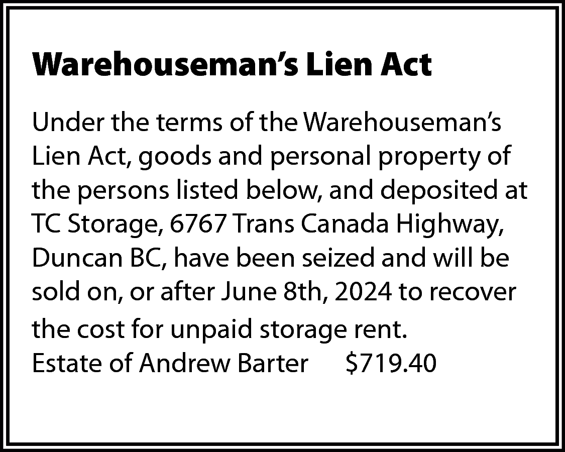 Warehouseman’s Lien Act <br>Under the  Warehouseman’s Lien Act  Under the terms of the Warehouseman’s  Lien Act, goods and personal property of  the persons listed below, and deposited at  TC Storage, 6767 Trans Canada Highway,  Duncan BC, have been seized and will be  sold on, or after June 8th, 2024 to recover  the cost for unpaid storage rent.  Estate of Andrew Barter $719.40    