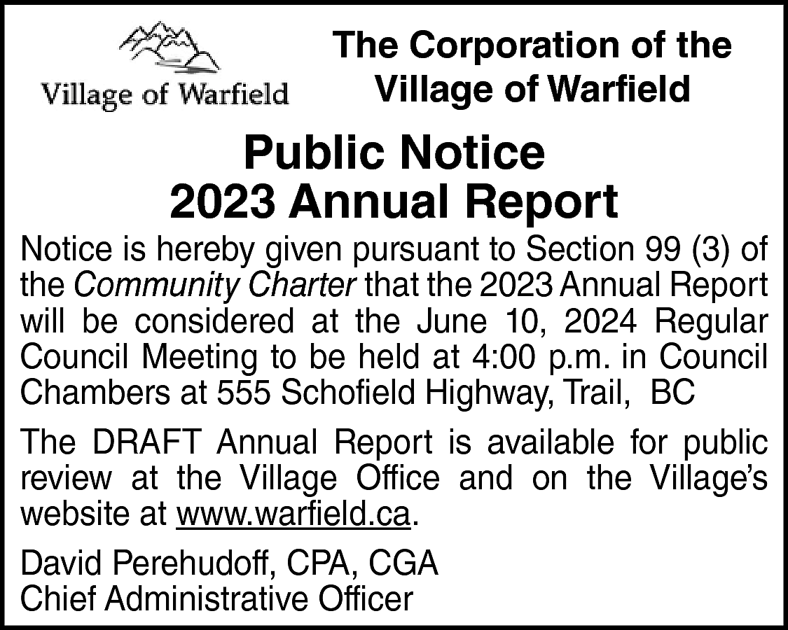 The Corporation of the <br>Village  The Corporation of the  Village of Warfield    Public Notice  2023 Annual Report    Notice is hereby given pursuant to Section 99 (3) of  the Community Charter that the 2023 Annual Report  will be considered at the June 10, 2024 Regular  Council Meeting to be held at 4:00 p.m. in Council  Chambers at 555 Schofield Highway, Trail, BC  The DRAFT Annual Report is available for public  review at the Village Office and on the Village’s  website at www.warfield.ca.  David Perehudoff, CPA, CGA  Chief Administrative Officer    