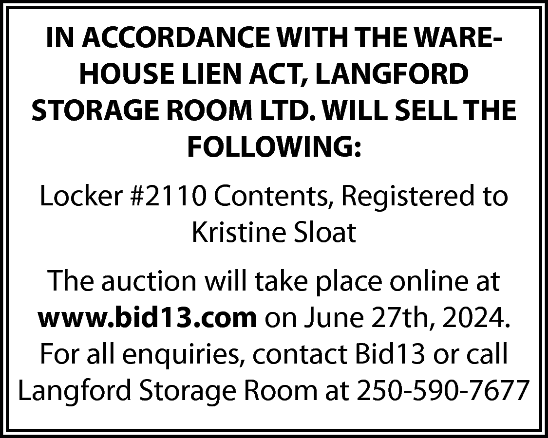 IN ACCORDANCE WITH THE WAREHOUSE  IN ACCORDANCE WITH THE WAREHOUSE LIEN ACT, LANGFORD  STORAGE ROOM LTD. WILL SELL THE  FOLLOWING:  Locker #2110 Contents, Registered to  Kristine Sloat  The auction will take place online at  www.bid13.com on June 27th, 2024.  For all enquiries, contact Bid13 or call  Langford Storage Room at 250-590-7677    