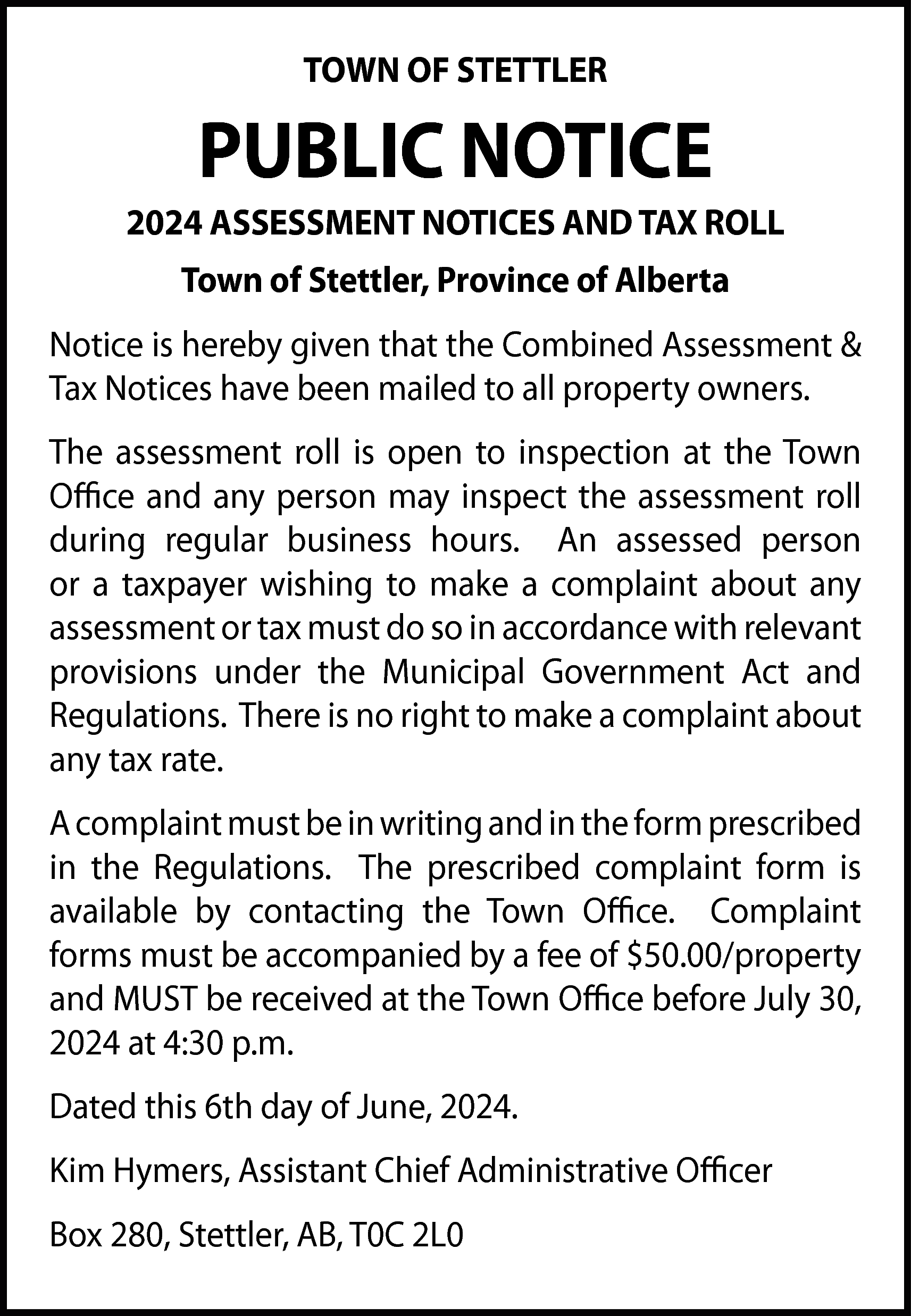 TOWN OF STETTLER <br> <br>PUBLIC  TOWN OF STETTLER    PUBLIC NOTICE  2024 ASSESSMENT NOTICES AND TAX ROLL  Town of Stettler, Province of Alberta  Notice is hereby given that the Combined Assessment &  Tax Notices have been mailed to all property owners.  The assessment roll is open to inspection at the Town  Office and any person may inspect the assessment roll  during regular business hours. An assessed person  or a taxpayer wishing to make a complaint about any  assessment or tax must do so in accordance with relevant  provisions under the Municipal Government Act and  Regulations. There is no right to make a complaint about  any tax rate.  A complaint must be in writing and in the form prescribed  in the Regulations. The prescribed complaint form is  available by contacting the Town Office. Complaint  forms must be accompanied by a fee of $50.00/property  and MUST be received at the Town Office before July 30,  2024 at 4:30 p.m.  Dated this 6th day of June, 2024.  Kim Hymers, Assistant Chief Administrative Officer  Box 280, Stettler, AB, T0C 2L0    