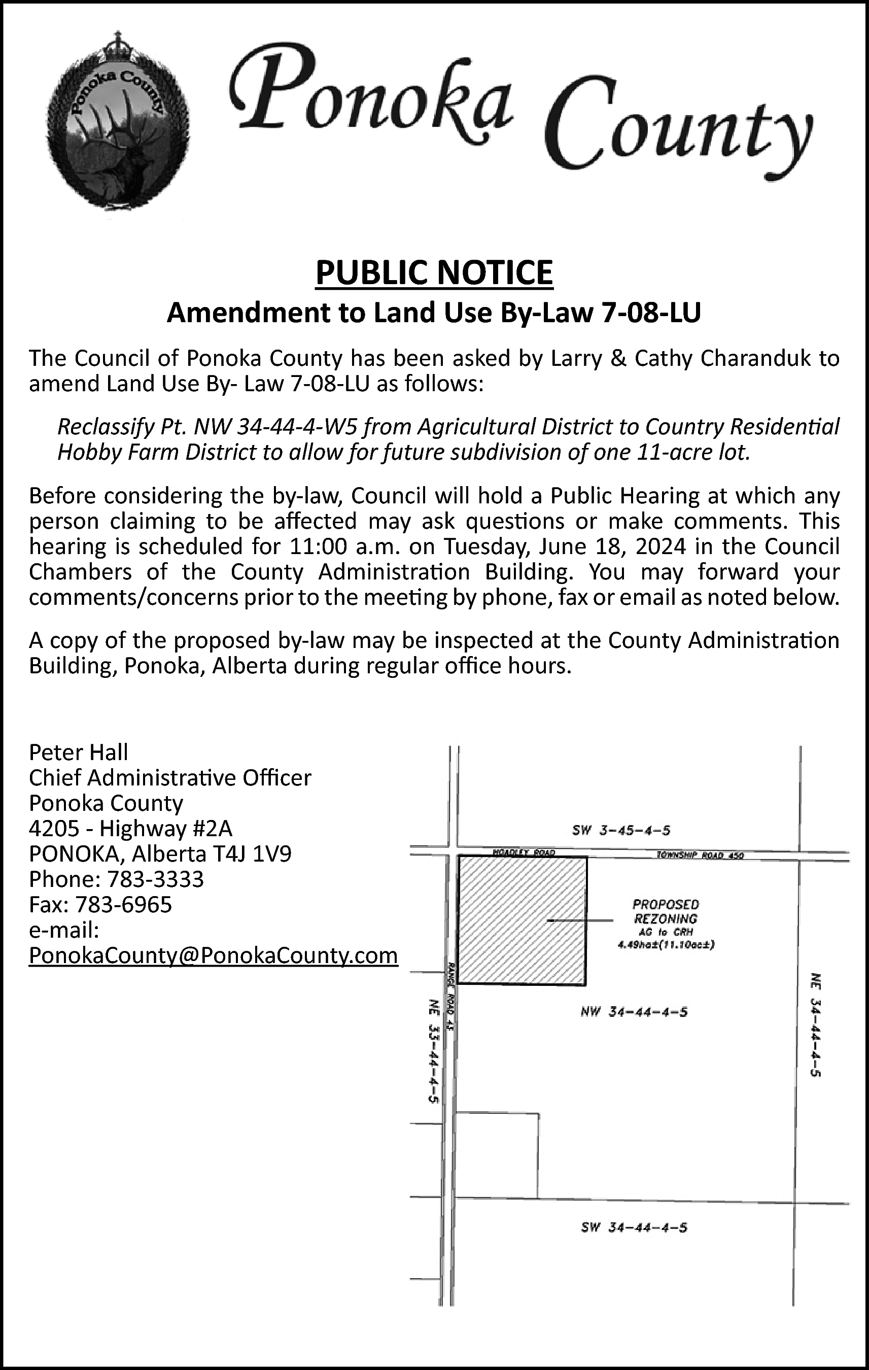 PUBLIC NOTICE <br> <br>Amendment to  PUBLIC NOTICE    Amendment to Land Use By-Law 7-08-LU  The Council of Ponoka County has been asked by Larry & Cathy Charanduk to  amend Land Use By- Law 7-08-LU as follows:  Reclassify Pt. NW 34-44-4-W5 from Agricultural District to Country Residential  Hobby Farm District to allow for future subdivision of one 11-acre lot.  Before considering the by-law, Council will hold a Public Hearing at which any  person claiming to be affected may ask questions or make comments. This  hearing is scheduled for 11:00 a.m. on Tuesday, June 18, 2024 in the Council  Chambers of the County Administration Building. You may forward your  comments/concerns prior to the meeting by phone, fax or email as noted below.  A copy of the proposed by-law may be inspected at the County Administration  Building, Ponoka, Alberta during regular office hours.  Peter Hall  Chief Administrative Officer  Ponoka County  4205 - Highway #2A  PONOKA, Alberta T4J 1V9  Phone: 783-3333  Fax: 783-6965  e-mail:  PonokaCounty@PonokaCounty.com    