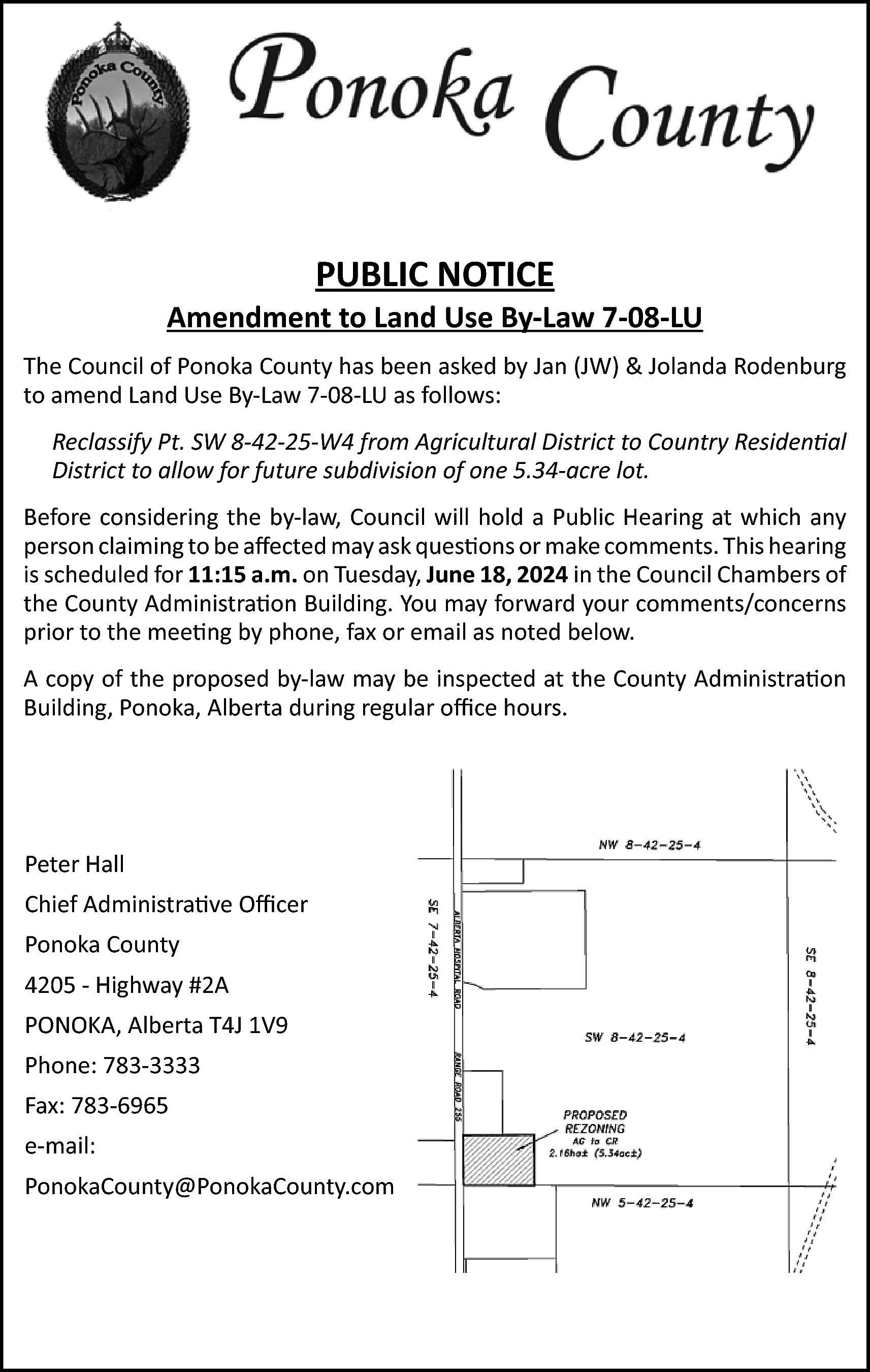 PUBLIC NOTICE <br> <br>Amendment to  PUBLIC NOTICE    Amendment to Land Use By-Law 7-08-LU  The Council of Ponoka County has been asked by Jan (JW) & Jolanda Rodenburg  to amend Land Use By-Law 7-08-LU as follows:  Reclassify Pt. SW 8-42-25-W4 from Agricultural District to Country Residential  District to allow for future subdivision of one 5.34-acre lot.  Before considering the by-law, Council will hold a Public Hearing at which any  person claiming to be affected may ask questions or make comments. This hearing  is scheduled for 11:15 a.m. on Tuesday, June 18, 2024 in the Council Chambers of  the County Administration Building. You may forward your comments/concerns  prior to the meeting by phone, fax or email as noted below.  A copy of the proposed by-law may be inspected at the County Administration  Building, Ponoka, Alberta during regular office hours.    Peter Hall  Chief Administrative Officer  Ponoka County  4205 - Highway #2A  PONOKA, Alberta T4J 1V9  Phone: 783-3333  Fax: 783-6965  e-mail:  PonokaCounty@PonokaCounty.com    