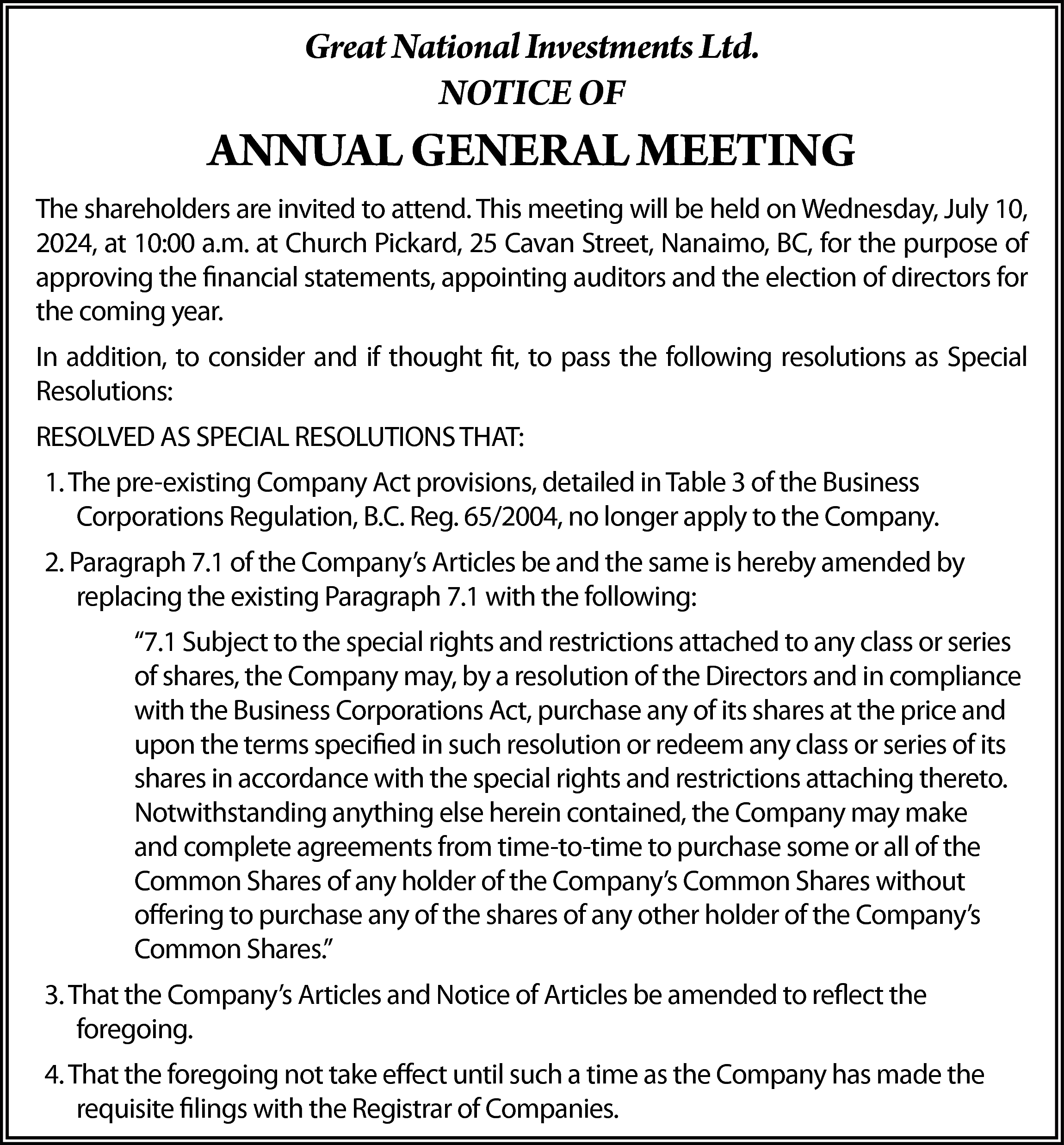 Great National Investments Ltd. <br>NOTICE  Great National Investments Ltd.  NOTICE OF    ANNUAL GENERAL MEETING  The shareholders are invited to attend. This meeting will be held on Wednesday, July 10,  2024, at 10:00 a.m. at Church Pickard, 25 Cavan Street, Nanaimo, BC, for the purpose of  approving the financial statements, appointing auditors and the election of directors for  the coming year.  In addition, to consider and if thought fit, to pass the following resolutions as Special  Resolutions:  RESOLVED AS SPECIAL RESOLUTIONS THAT:  1. The pre-existing Company Act provisions, detailed in Table 3 of the Business  Corporations Regulation, B.C. Reg. 65/2004, no longer apply to the Company.  2. Paragraph 7.1 of the Company’s Articles be and the same is hereby amended by  replacing the existing Paragraph 7.1 with the following:  “7.1 Subject to the special rights and restrictions attached to any class or series  of shares, the Company may, by a resolution of the Directors and in compliance  with the Business Corporations Act, purchase any of its shares at the price and  upon the terms specified in such resolution or redeem any class or series of its  shares in accordance with the special rights and restrictions attaching thereto.  Notwithstanding anything else herein contained, the Company may make  and complete agreements from time-to-time to purchase some or all of the  Common Shares of any holder of the Company’s Common Shares without  offering to purchase any of the shares of any other holder of the Company’s  Common Shares.”  3. That the Company’s Articles and Notice of Articles be amended to reflect the  foregoing.  4. That the foregoing not take effect until such a time as the Company has made the  requisite filings with the Registrar of Companies.    