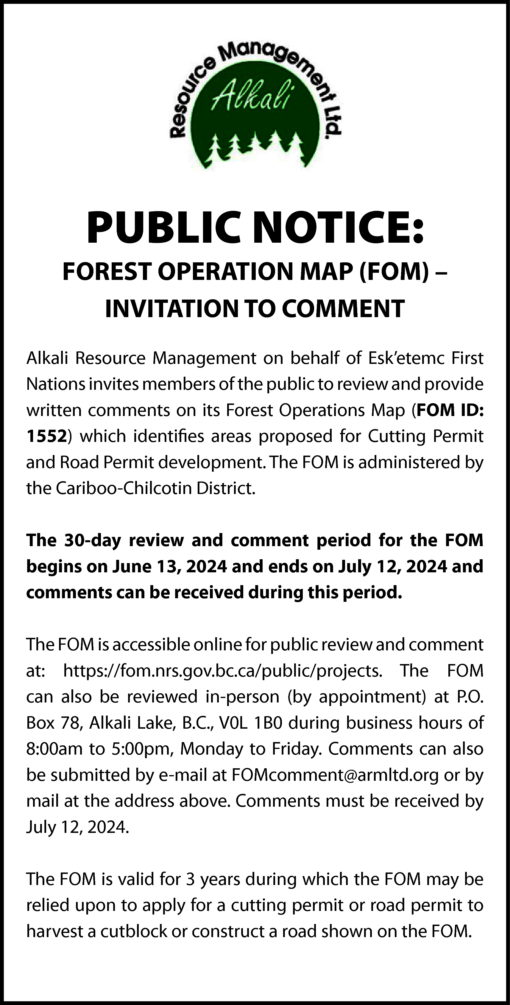 PUBLIC NOTICE: <br> <br>FOREST OPERATION  PUBLIC NOTICE:    FOREST OPERATION MAP (FOM) –  INVITATION TO COMMENT  Alkali Resource Management on behalf of Esk’etemc First  Nations invites members of the public to review and provide  written comments on its Forest Operations Map (FOM ID:  1552) which identifies areas proposed for Cutting Permit  and Road Permit development. The FOM is administered by  the Cariboo-Chilcotin District.  The 30-day review and comment period for the FOM  begins on June 13, 2024 and ends on July 12, 2024 and  comments can be received during this period.  The FOM is accessible online for public review and comment  at: https://fom.nrs.gov.bc.ca/public/projects. The FOM  can also be reviewed in-person (by appointment) at P.O.  Box 78, Alkali Lake, B.C., V0L 1B0 during business hours of  8:00am to 5:00pm, Monday to Friday. Comments can also  be submitted by e-mail at FOMcomment@armltd.org or by  mail at the address above. Comments must be received by  July 12, 2024.  The FOM is valid for 3 years during which the FOM may be  relied upon to apply for a cutting permit or road permit to  harvest a cutblock or construct a road shown on the FOM.    