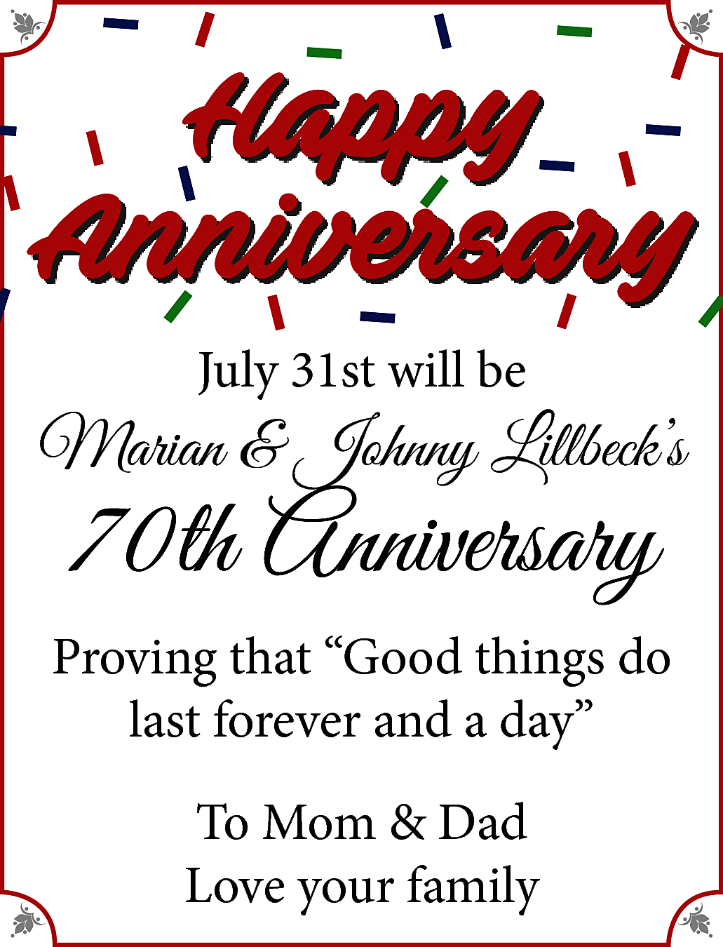 Happy <br>Anniversary <br>July 31st will  Happy  Anniversary  July 31st will be    Marian & Johnny Lillbeck’s    70th Anniversary    Proving that “Good things do  last forever and a day”  To Mom & Dad  Love your family    