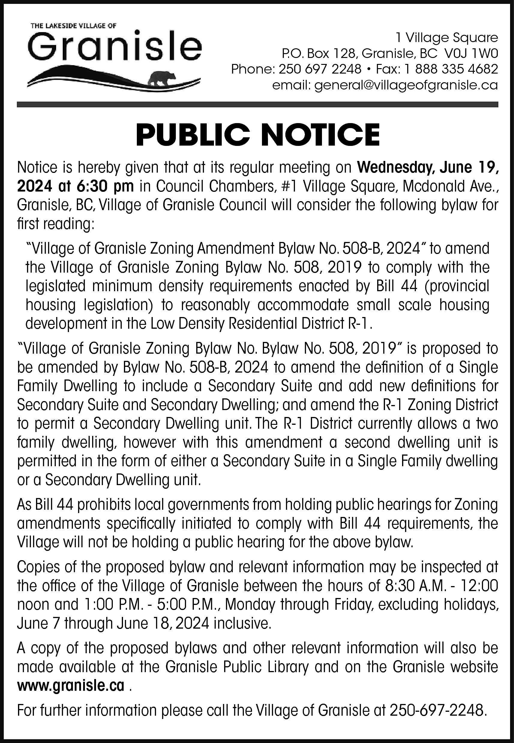 1 Village Square <br>P.O. Box  1 Village Square  P.O. Box 128, Granisle, BC V0J 1W0  Phone: 250 697 2248 • Fax: 1 888 335 4682  email: general@villageofgranisle.ca    PUBLIC NOTICE  Notice is hereby given that at its regular meeting on Wednesday, June 19,  2024 at 6:30 pm in Council Chambers, #1 Village Square, Mcdonald Ave.,  Granisle, BC, Village of Granisle Council will consider the following bylaw for  first reading:  “Village of Granisle Zoning Amendment Bylaw No. 508-B, 2024” to amend  the Village of Granisle Zoning Bylaw No. 508, 2019 to comply with the  legislated minimum density requirements enacted by Bill 44 (provincial  housing legislation) to reasonably accommodate small scale housing  development in the Low Density Residential District R-1.  “Village of Granisle Zoning Bylaw No. Bylaw No. 508, 2019” is proposed to  be amended by Bylaw No. 508-B, 2024 to amend the definition of a Single  Family Dwelling to include a Secondary Suite and add new definitions for  Secondary Suite and Secondary Dwelling; and amend the R-1 Zoning District  to permit a Secondary Dwelling unit. The R-1 District currently allows a two  family dwelling, however with this amendment a second dwelling unit is  permitted in the form of either a Secondary Suite in a Single Family dwelling  or a Secondary Dwelling unit.  As Bill 44 prohibits local governments from holding public hearings for Zoning  amendments specifically initiated to comply with Bill 44 requirements, the  Village will not be holding a public hearing for the above bylaw.  Copies of the proposed bylaw and relevant information may be inspected at  the office of the Village of Granisle between the hours of 8:30 A.M. - 12:00  noon and 1:00 P.M. - 5:00 P.M., Monday through Friday, excluding holidays,  June 7 through June 18, 2024 inclusive.  A copy of the proposed bylaws and other relevant information will also be  made available at the Granisle Public Library and on the Granisle website  www.granisle.ca .  For further information please call the Village of Granisle at 250-697-2248.    