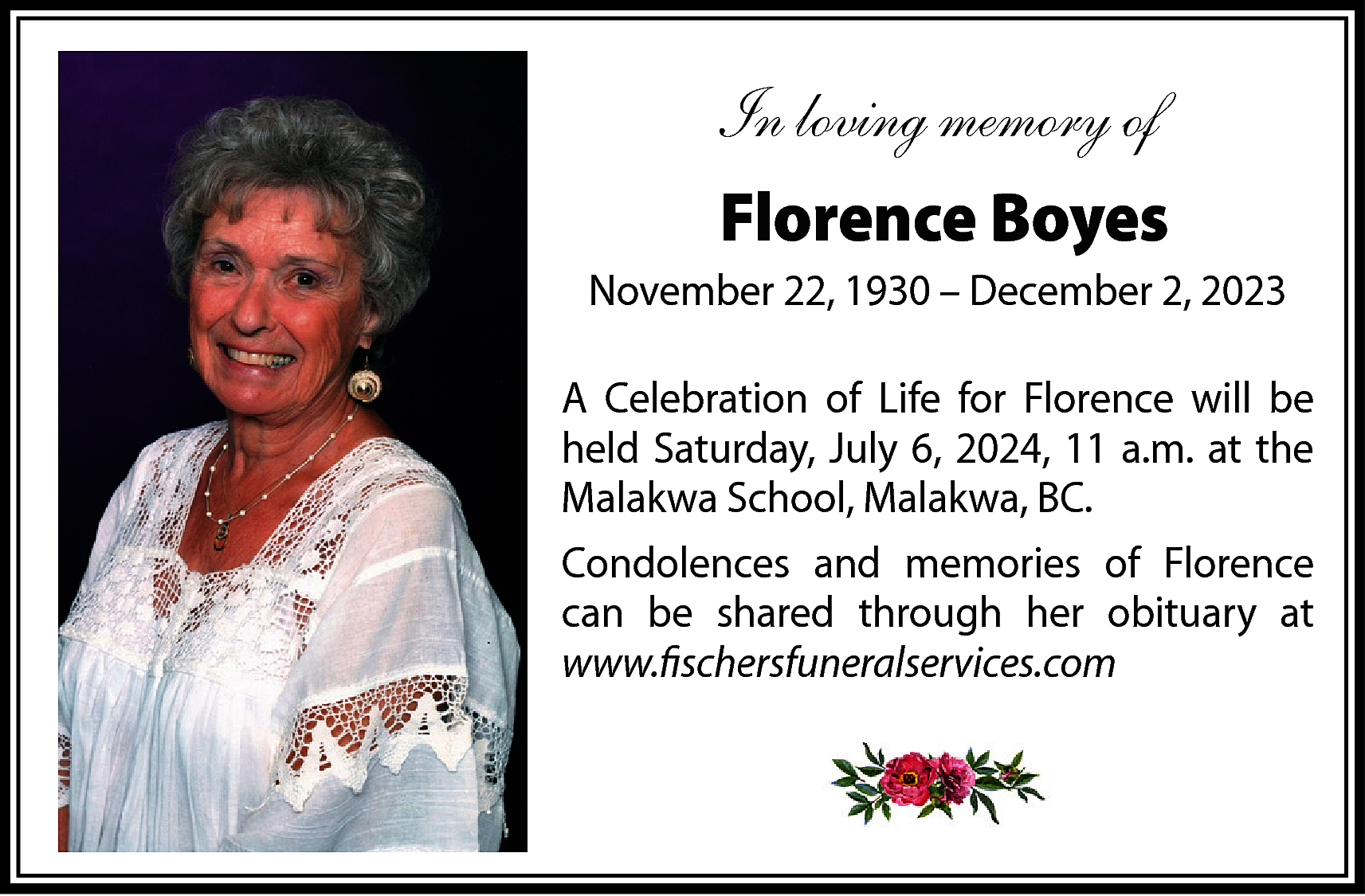 In loving memory of <br>Florence  In loving memory of  Florence Boyes  November 22, 1930 – December 2, 2023  A Celebration of Life for Florence will be  held Saturday, July 6, 2024, 11 a.m. at the  Malakwa School, Malakwa, BC.  Condolences and memories of Florence  can be shared through her obituary at  www.fischersfuneralservices.com    