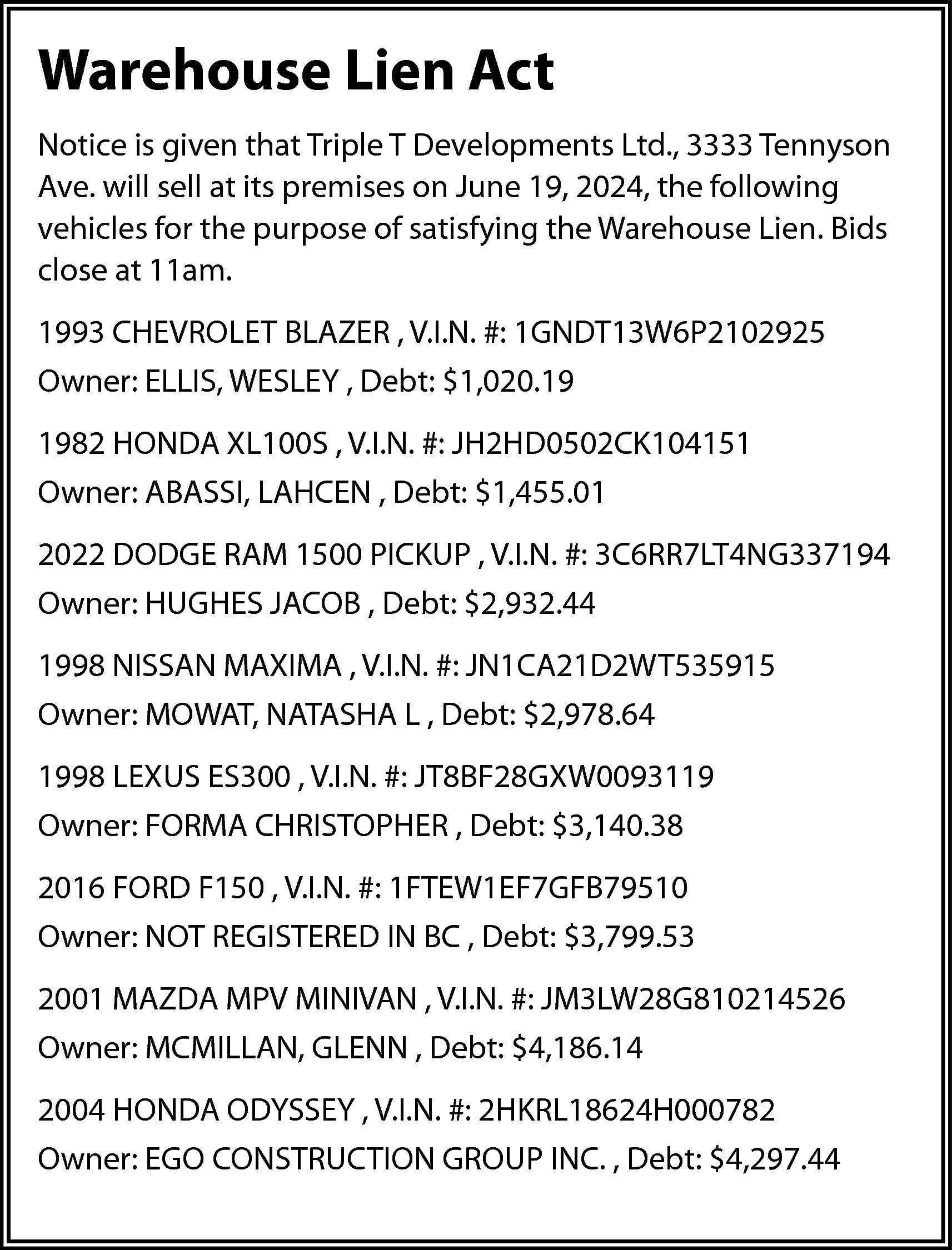 Warehouse Lien Act <br>Notice is  Warehouse Lien Act  Notice is given that Triple T Developments Ltd., 3333 Tennyson  Ave. will sell at its premises on June 19, 2024, the following  vehicles for the purpose of satisfying the Warehouse Lien. Bids  close at 11am.  1993 CHEVROLET BLAZER , V.I.N. #: 1GNDT13W6P2102925  Owner: ELLIS, WESLEY , Debt: $1,020.19  1982 HONDA XL100S , V.I.N. #: JH2HD0502CK104151  Owner: ABASSI, LAHCEN , Debt: $1,455.01  2022 DODGE RAM 1500 PICKUP , V.I.N. #: 3C6RR7LT4NG337194  Owner: HUGHES JACOB , Debt: $2,932.44  1998 NISSAN MAXIMA , V.I.N. #: JN1CA21D2WT535915  Owner: MOWAT, NATASHA L , Debt: $2,978.64  1998 LEXUS ES300 , V.I.N. #: JT8BF28GXW0093119  Owner: FORMA CHRISTOPHER , Debt: $3,140.38  2016 FORD F150 , V.I.N. #: 1FTEW1EF7GFB79510  Owner: NOT REGISTERED IN BC , Debt: $3,799.53  2001 MAZDA MPV MINIVAN , V.I.N. #: JM3LW28G810214526  Owner: MCMILLAN, GLENN , Debt: $4,186.14  2004 HONDA ODYSSEY , V.I.N. #: 2HKRL18624H000782  Owner: EGO CONSTRUCTION GROUP INC. , Debt: $4,297.44    