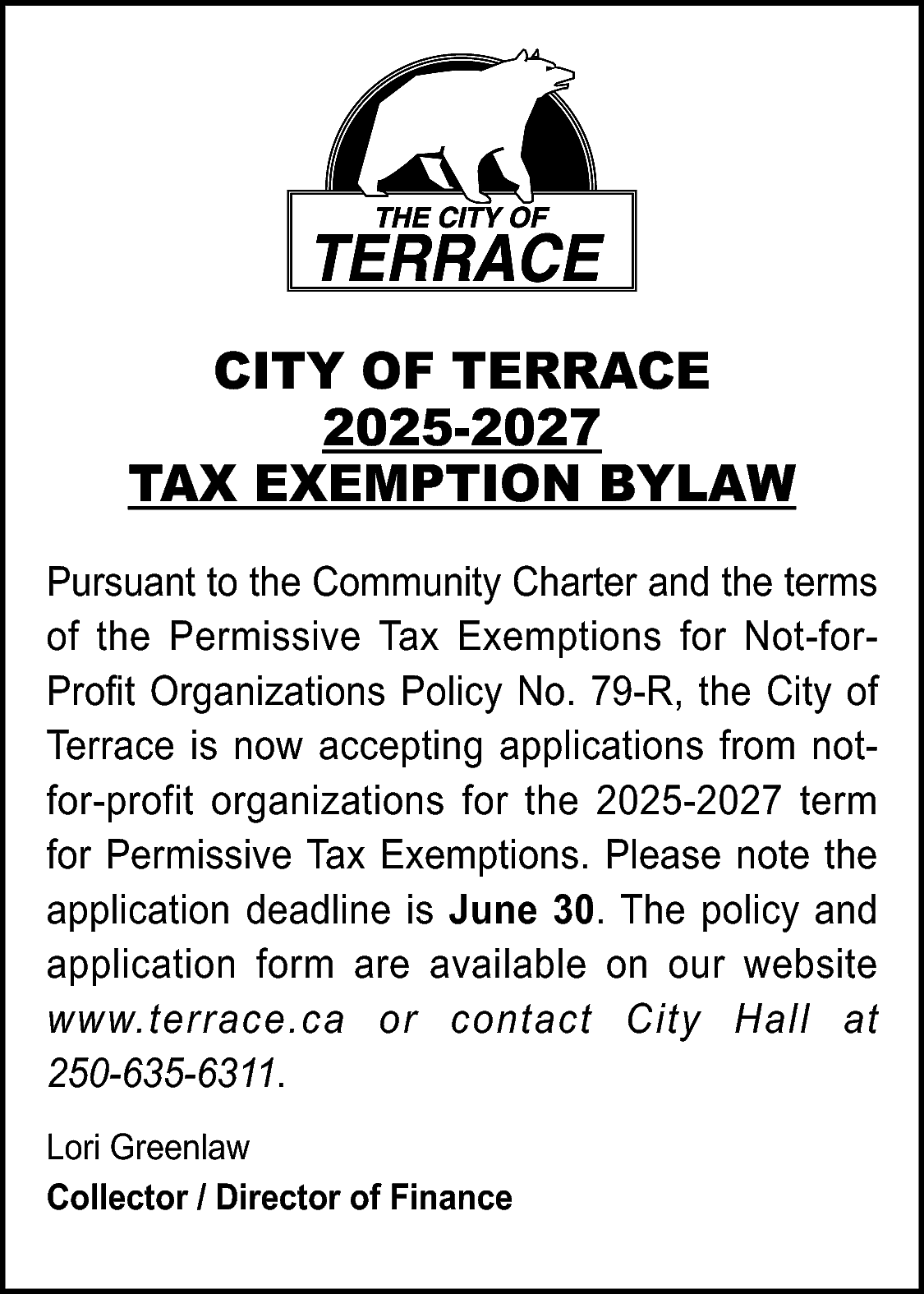 CITY OF TERRACE <br>2025-2027 <br>TAX  CITY OF TERRACE  2025-2027  TAX EXEMPTION BYLAW  Pursuant to the Community Charter and the terms  of the Permissive Tax Exemptions for Not-forProfit Organizations Policy No. 79-R, the City of  Terrace is now accepting applications from notfor-profit organizations for the 2025-2027 term  for Permissive Tax Exemptions. Please note the  application deadline is June 30. The policy and  application form are available on our website  www.terrace.ca or contact City Hall at  250-635-6311.  Lori Greenlaw  Collector / Director of Finance    