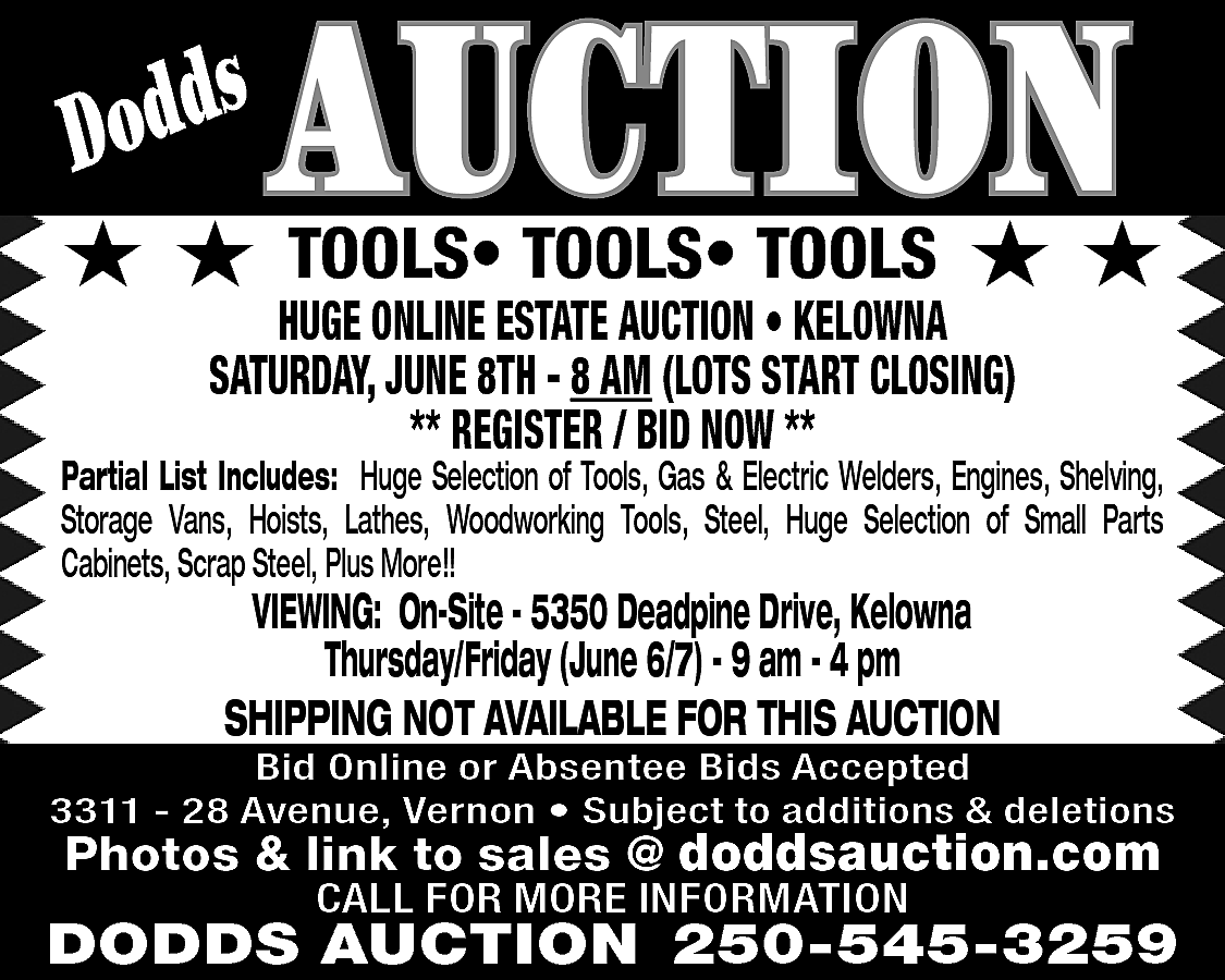 s <br>Dodd <br> <br>★★ <br>  s  Dodd    ★★    AUCTION  TOOLS• TOOLS• TOOLS    ★★    HUGE ONLINE ESTATE AUCTION • KELOWNA  SATURDAY, JUNE 8TH - 8 AM (LOTS START CLOSING)  ** REGISTER / BID NOW **    Partial List Includes: Huge Selection of Tools, Gas & Electric Welders, Engines, Shelving,  Storage Vans, Hoists, Lathes, Woodworking Tools, Steel, Huge Selection of Small Parts  Cabinets, Scrap Steel, Plus More!!    VIEWING: On-Site - 5350 Deadpine Drive, Kelowna  Thursday/Friday (June 6/7) - 9 am - 4 pm  SHIPPING NOT AVAILABLE FOR THIS AUCTION    Bid Online or Absentee Bids Accepted  3311 - 28 Avenue, Vernon • Subject to additions & deletions    Photos & link to sales @ doddsauction.com  CALL FOR MORE INFORMATION    DODDS AUCTION 250-545-3259    