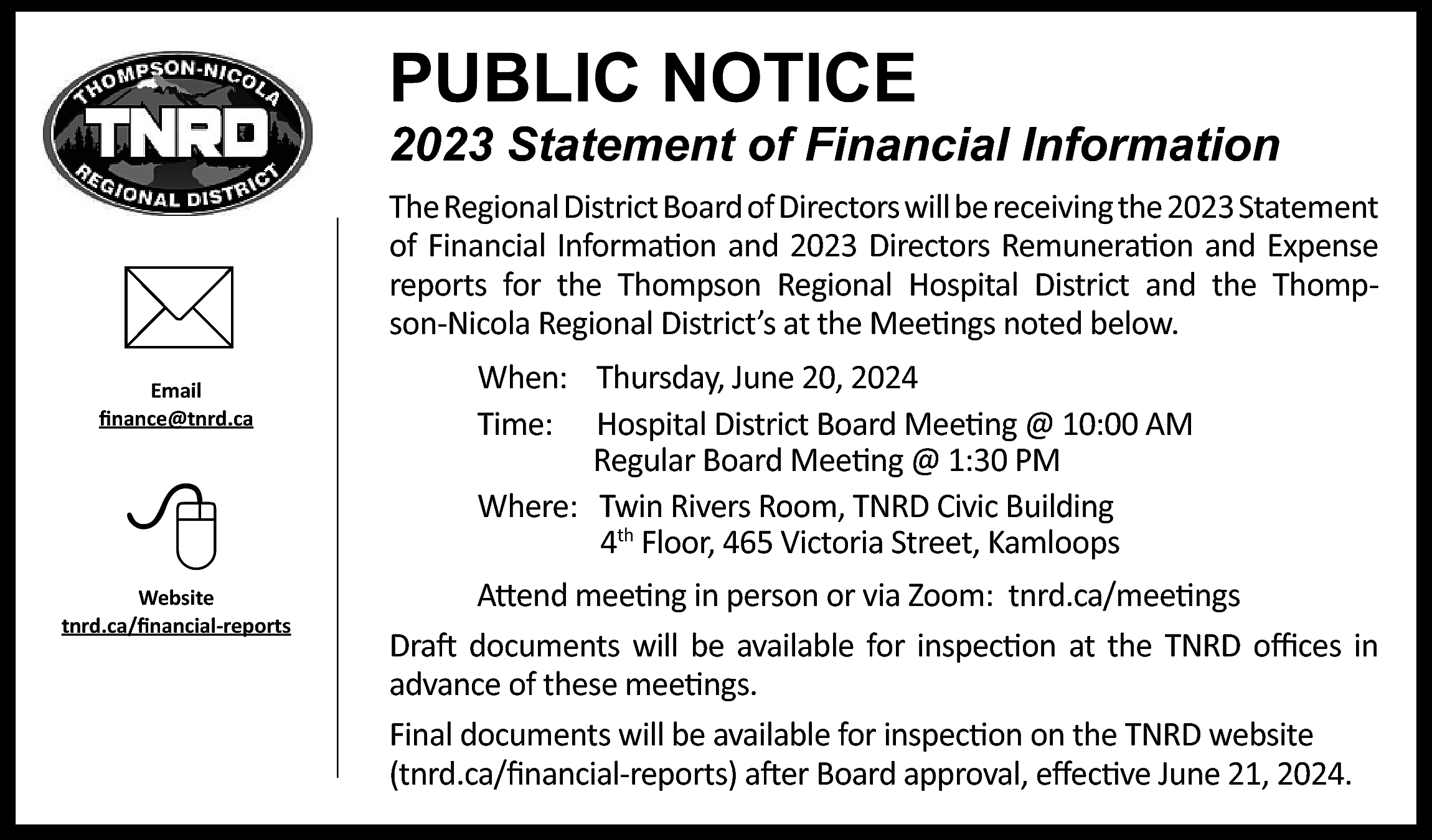 PUBLIC NOTICE <br> <br>2023 Statement  PUBLIC NOTICE    2023 Statement of Financial Information        Email  finance@tnrd.ca        Website  tnrd.ca/financial-reports    The Regional District Board of Directors will be receiving the 2023 Statement  of Financial Information and 2023 Directors Remuneration and Expense  reports for the Thompson Regional Hospital District and the Thompson-Nicola Regional District’s at the Meetings noted below.  When: Thursday, June 20, 2024  Time: Hospital District Board Meeting @ 10:00 AM  Regular Board Meeting @ 1:30 PM  Where: Twin Rivers Room, TNRD Civic Building  4th Floor, 465 Victoria Street, Kamloops  Attend meeting in person or via Zoom: tnrd.ca/meetings  Draft documents will be available for inspection at the TNRD offices in  advance of these meetings.  Final documents will be available for inspection on the TNRD website  (tnrd.ca/financial-reports) after Board approval, effective June 21, 2024.    