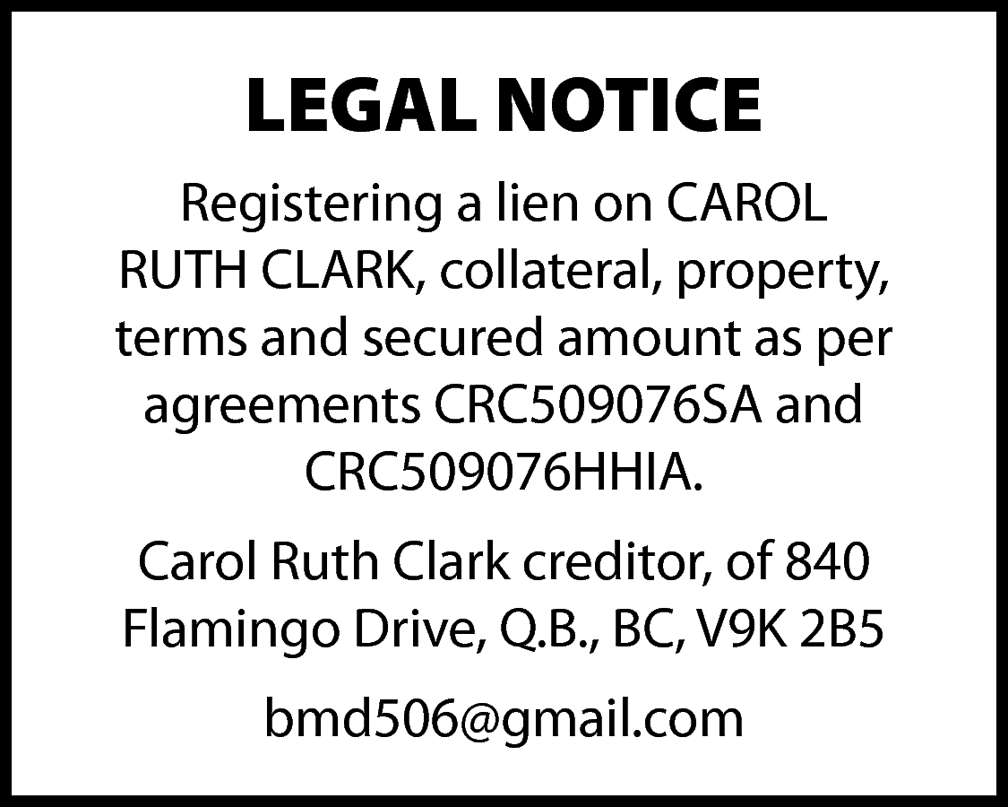 LEGAL NOTICE <br>Registering a lien  LEGAL NOTICE  Registering a lien on CAROL  RUTH CLARK, collateral, property,  terms and secured amount as per  agreements CRC509076SA and  CRC509076HHIA.  Carol Ruth Clark creditor, of 840  Flamingo Drive, Q.B., BC, V9K 2B5  bmd506@gmail.com    