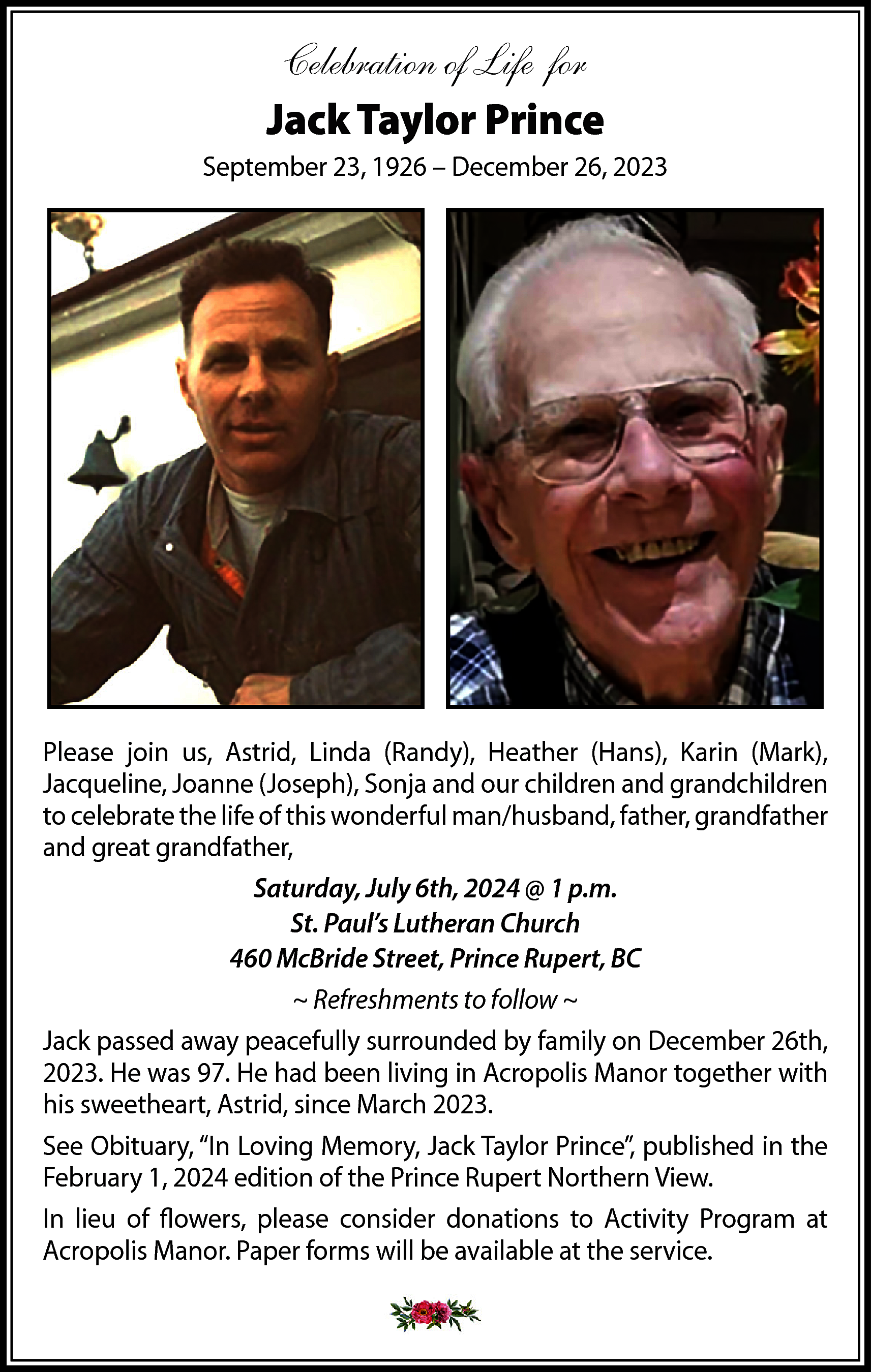 Celebration of Life for <br>Jack  Celebration of Life for  Jack Taylor Prince  September 23, 1926 – December 26, 2023    Please join us, Astrid, Linda (Randy), Heather (Hans), Karin (Mark),  Jacqueline, Joanne (Joseph), Sonja and our children and grandchildren  to celebrate the life of this wonderful man/husband, father, grandfather  and great grandfather,  Saturday, July 6th, 2024 @ 1 p.m.  St. Paul’s Lutheran Church  460 McBride Street, Prince Rupert, BC  ~ Refreshments to follow ~  Jack passed away peacefully surrounded by family on December 26th,  2023. He was 97. He had been living in Acropolis Manor together with  his sweetheart, Astrid, since March 2023.  See Obituary, “In Loving Memory, Jack Taylor Prince”, published in the  February 1, 2024 edition of the Prince Rupert Northern View.  In lieu of flowers, please consider donations to Activity Program at  Acropolis Manor. Paper forms will be available at the service.    