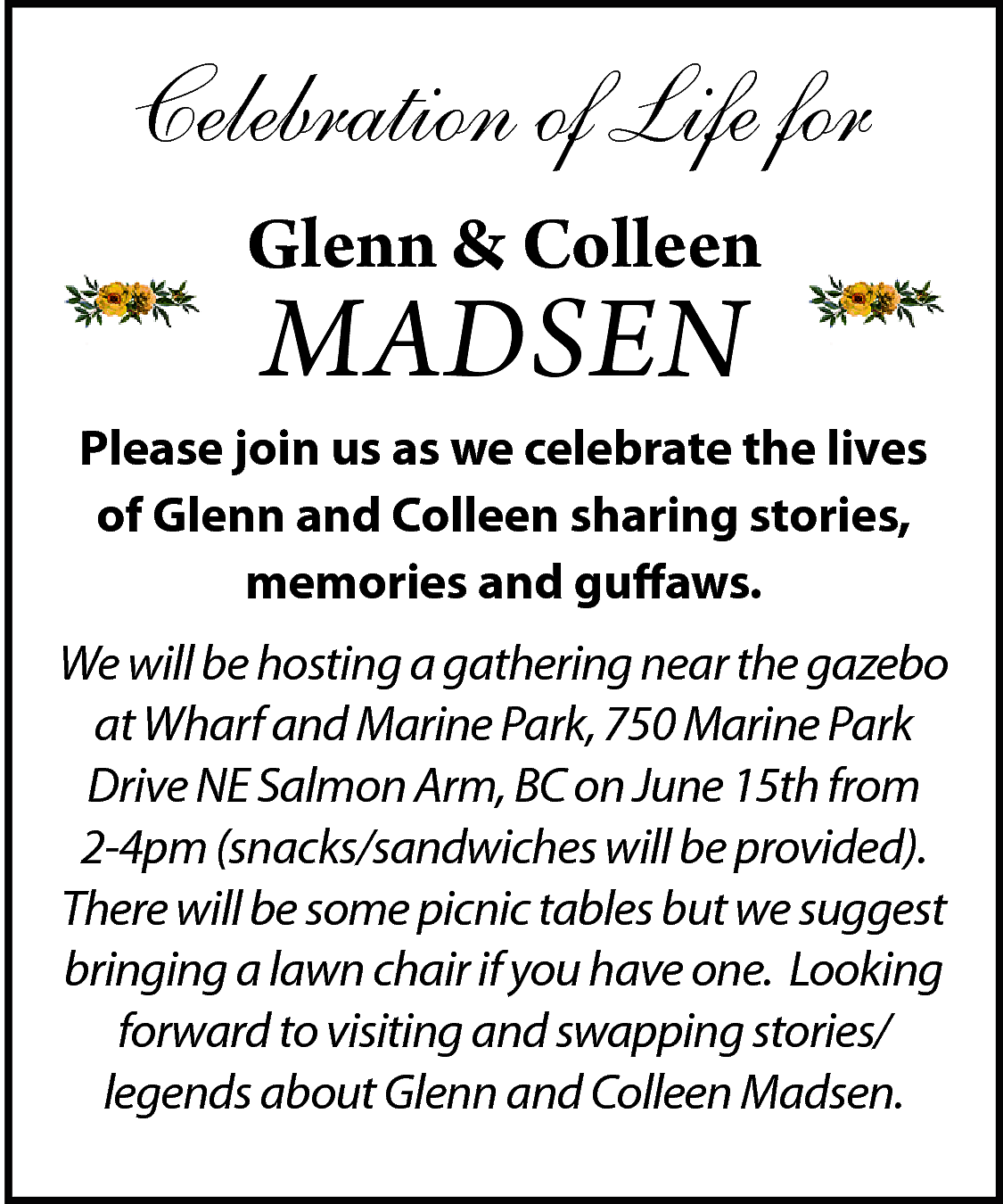 Celebration of Life for <br>Glenn  Celebration of Life for  Glenn & Colleen    MADSEN    Please join us as we celebrate the lives  of Glenn and Colleen sharing stories,  memories and guffaws.  We will be hosting a gathering near the gazebo  at Wharf and Marine Park, 750 Marine Park  Drive NE Salmon Arm, BC on June 15th from  2-4pm (snacks/sandwiches will be provided).  There will be some picnic tables but we suggest  bringing a lawn chair if you have one. Looking  forward to visiting and swapping stories/  legends about Glenn and Colleen Madsen.    