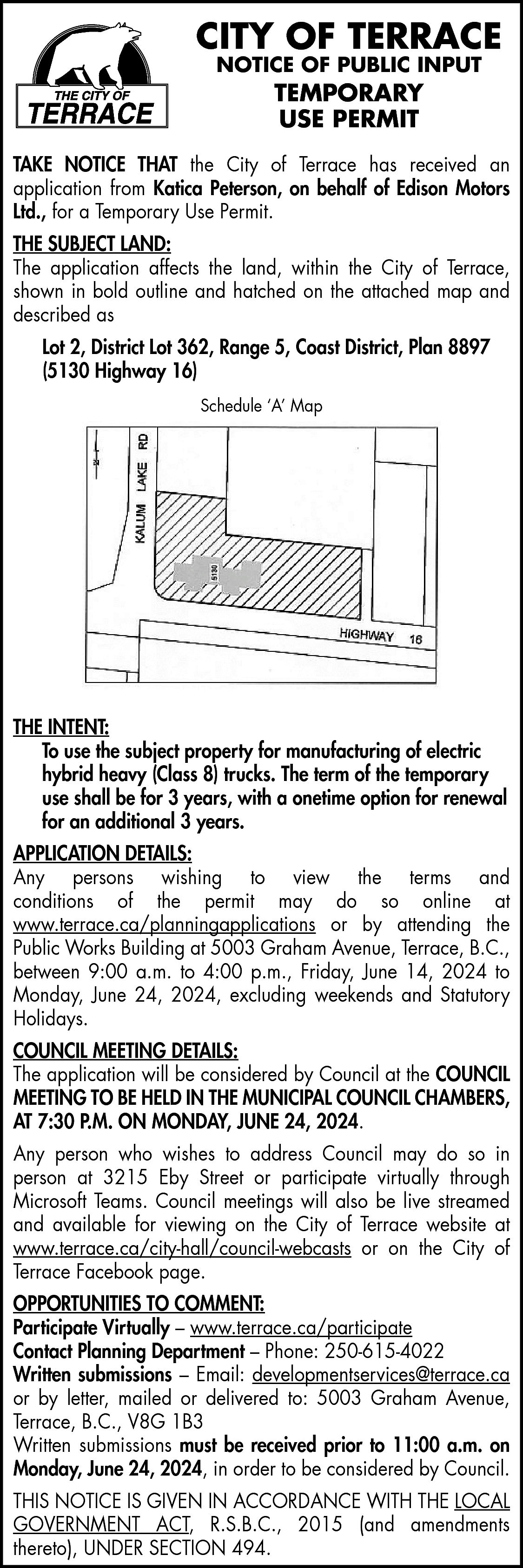 CITY OF TERRACE <br>NOTICE OF  CITY OF TERRACE  NOTICE OF PUBLIC INPUT    TEMPORARY  USE PERMIT    TAKE NOTICE THAT the City of Terrace has received an  application from Katica Peterson, on behalf of Edison Motors  Ltd., for a Temporary Use Permit.  THE SUBJECT LAND:  The application affects the land, within the City of Terrace,  shown in bold outline and hatched on the attached map and  described as  Lot 2, District Lot 362, Range 5, Coast District, Plan 8897  (5130 Highway 16)  Schedule ‘A’ Map    THE INTENT:  To use the subject property for manufacturing of electric  hybrid heavy (Class 8) trucks. The term of the temporary  use shall be for 3 years, with a onetime option for renewal  for an additional 3 years.  APPLICATION DETAILS:  Any persons wishing to view the terms and  conditions of the permit may do so online at  www.terrace.ca/planningapplications or by attending the  Public Works Building at 5003 Graham Avenue, Terrace, B.C.,  between 9:00 a.m. to 4:00 p.m., Friday, June 14, 2024 to  Monday, June 24, 2024, excluding weekends and Statutory  Holidays.  COUNCIL MEETING DETAILS:  The application will be considered by Council at the COUNCIL  MEETING TO BE HELD IN THE MUNICIPAL COUNCIL CHAMBERS,  AT 7:30 P.M. ON MONDAY, JUNE 24, 2024.  Any person who wishes to address Council may do so in  person at 3215 Eby Street or participate virtually through  Microsoft Teams. Council meetings will also be live streamed  and available for viewing on the City of Terrace website at  www.terrace.ca/city-hall/council-webcasts or on the City of  Terrace Facebook page.  OPPORTUNITIES TO COMMENT:  Participate Virtually – www.terrace.ca/participate  Contact Planning Department – Phone: 250-615-4022  Written submissions – Email: developmentservices@terrace.ca  or by letter, mailed or delivered to: 5003 Graham Avenue,  Terrace, B.C., V8G 1B3  Written submissions must be received prior to 11:00 a.m. on  Monday, June 24, 2024, in order to be considered by Council.  THIS NOTICE IS GIVEN IN ACCORDANCE WITH THE LOCAL  GOVERNMENT ACT, R.S.B.C., 2015 (and amendments  thereto), UNDER SECTION 494.    