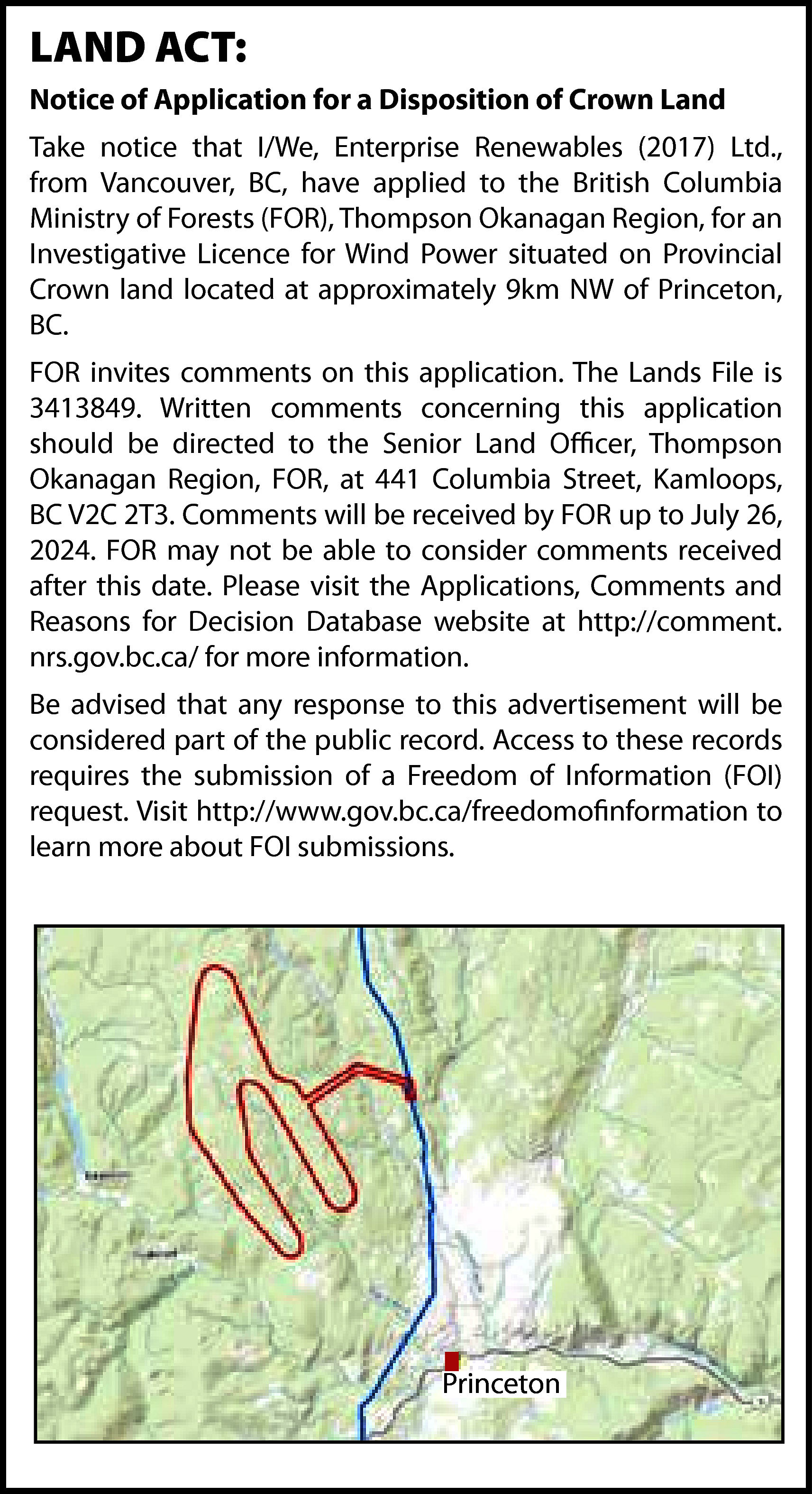 LAND ACT: <br>Notice of Application  LAND ACT:  Notice of Application for a Disposition of Crown Land  Take notice that I/We, Enterprise Renewables (2017) Ltd.,  from Vancouver, BC, have applied to the British Columbia  Ministry of Forests (FOR), Thompson Okanagan Region, for an  Investigative Licence for Wind Power situated on Provincial  Crown land located at approximately 9km NW of Princeton,  BC.  FOR invites comments on this application. The Lands File is  3413849. Written comments concerning this application  should be directed to the Senior Land Officer, Thompson  Okanagan Region, FOR, at 441 Columbia Street, Kamloops,  BC V2C 2T3. Comments will be received by FOR up to July 26,  2024. FOR may not be able to consider comments received  after this date. Please visit the Applications, Comments and  Reasons for Decision Database website at http://comment.  nrs.gov.bc.ca/ for more information.  Be advised that any response to this advertisement will be  considered part of the public record. Access to these records  requires the submission of a Freedom of Information (FOI)  request. Visit http://www.gov.bc.ca/freedomofinformation to  learn more about FOI submissions.    Princeton    