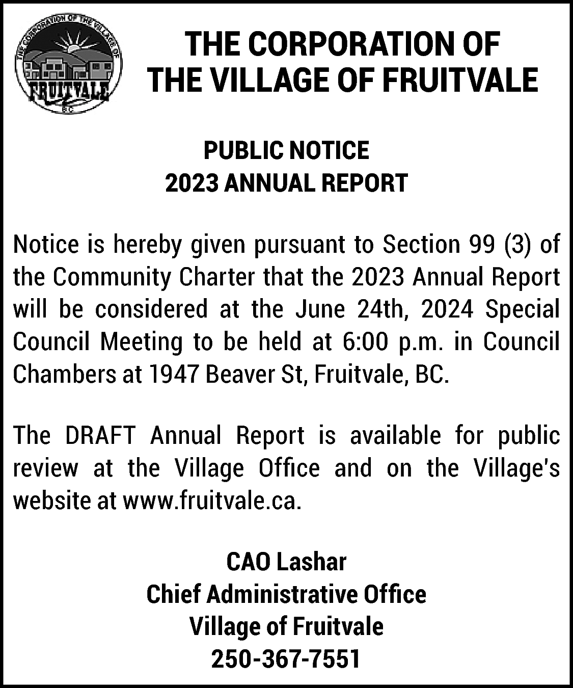 THE CORPORATION OF <br>THE VILLAGE  THE CORPORATION OF  THE VILLAGE OF FRUITVALE  PUBLIC NOTICE  2023 ANNUAL REPORT  Notice is hereby given pursuant to Section 99 (3) of  the Community Charter that the 2023 Annual Report  will be considered at the June 24th, 2024 Special  Council Meeting to be held at 6:00 p.m. in Council  Chambers at 1947 Beaver St, Fruitvale, BC.  The DRAFT Annual Report is available for public  review at the Village Office and on the Village’s  website at www.fruitvale.ca.  CAO Lashar  Chief Administrative Office  Village of Fruitvale  250-367-7551    