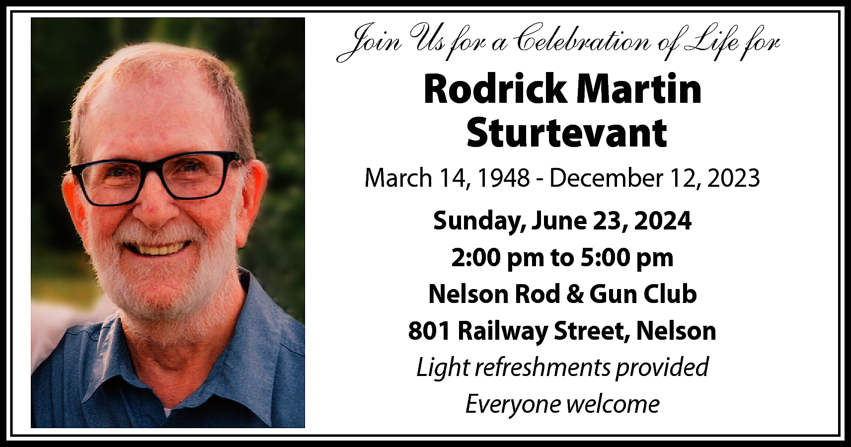 Join Us for a Celebration  Join Us for a Celebration of Life for    Rodrick Martin  Sturtevant    March 14, 1948 - December 12, 2023  Sunday, June 23, 2024  2:00 pm to 5:00 pm  Nelson Rod & Gun Club  801 Railway Street, Nelson  Light refreshments provided  Everyone welcome    
