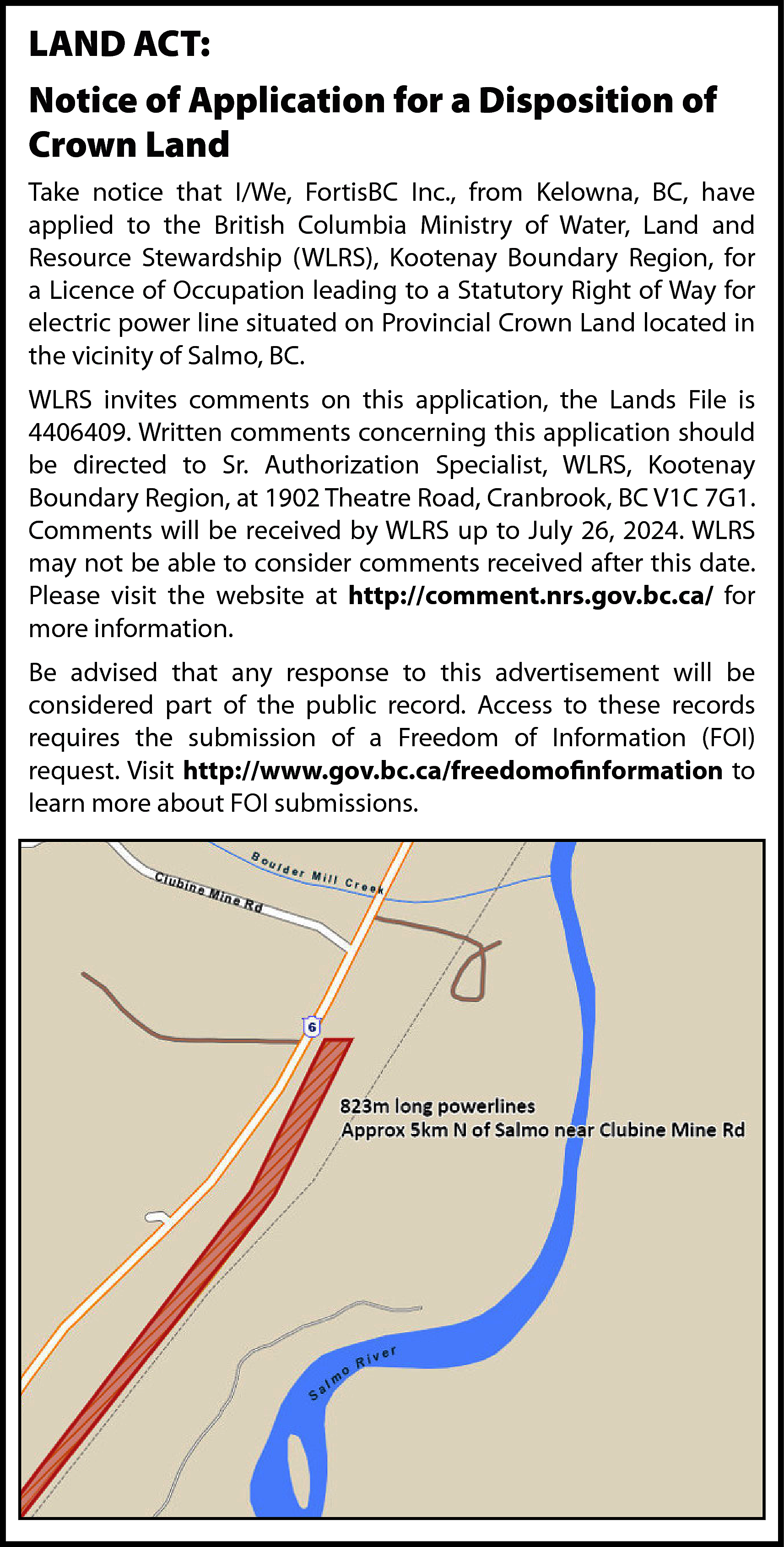 LAND ACT: <br>Notice of Application  LAND ACT:  Notice of Application for a Disposition of  Crown Land  Take notice that I/We, FortisBC Inc., from Kelowna, BC, have  applied to the British Columbia Ministry of Water, Land and  Resource Stewardship (WLRS), Kootenay Boundary Region, for  a Licence of Occupation leading to a Statutory Right of Way for  electric power line situated on Provincial Crown Land located in  the vicinity of Salmo, BC.  WLRS invites comments on this application, the Lands File is  4406409. Written comments concerning this application should  be directed to Sr. Authorization Specialist, WLRS, Kootenay  Boundary Region, at 1902 Theatre Road, Cranbrook, BC V1C 7G1.  Comments will be received by WLRS up to July 26, 2024. WLRS  may not be able to consider comments received after this date.  Please visit the website at http://comment.nrs.gov.bc.ca/ for  more information.  Be advised that any response to this advertisement will be  considered part of the public record. Access to these records  requires the submission of a Freedom of Information (FOI)  request. Visit http://www.gov.bc.ca/freedomofinformation to  learn more about FOI submissions.    