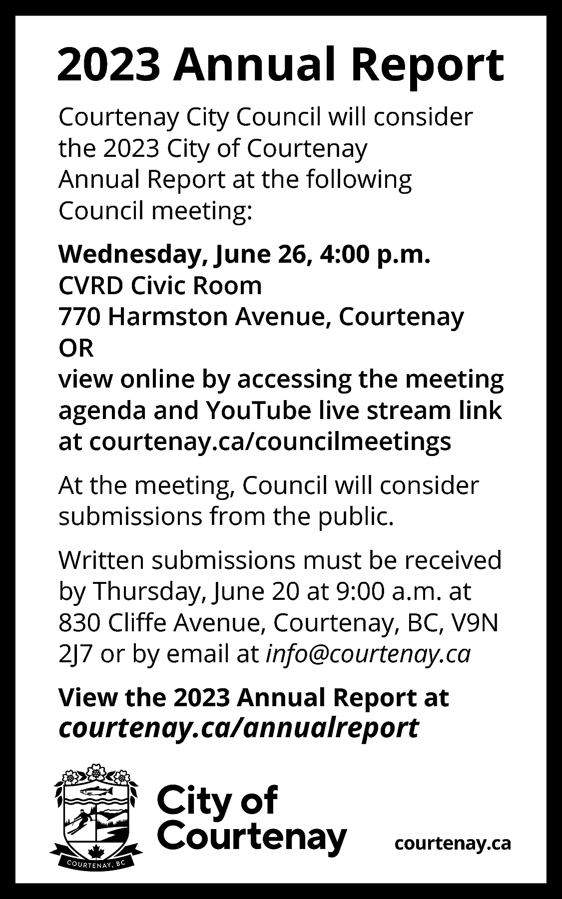 2023 Annual Report <br>Courtenay City  2023 Annual Report  Courtenay City Council will consider  the 2023 City of Courtenay  Annual Report at the following  Council meeting:  Wednesday, June 26, 4:00 p.m.  CVRD Civic Room  770 Harmston Avenue, Courtenay  OR  view online by accessing the meeting  agenda and YouTube live stream link  at courtenay.ca/councilmeetings  At the meeting, Council will consider  submissions from the public.  Written submissions must be received  by Thursday, June 20 at 9:00 a.m. at  830 Cliﬀe Avenue, Courtenay, BC, V9N  2J7 or by email at info@courtenay.ca  View the 2023 Annual Report at    courtenay.ca/annualreport    courtenay.ca    