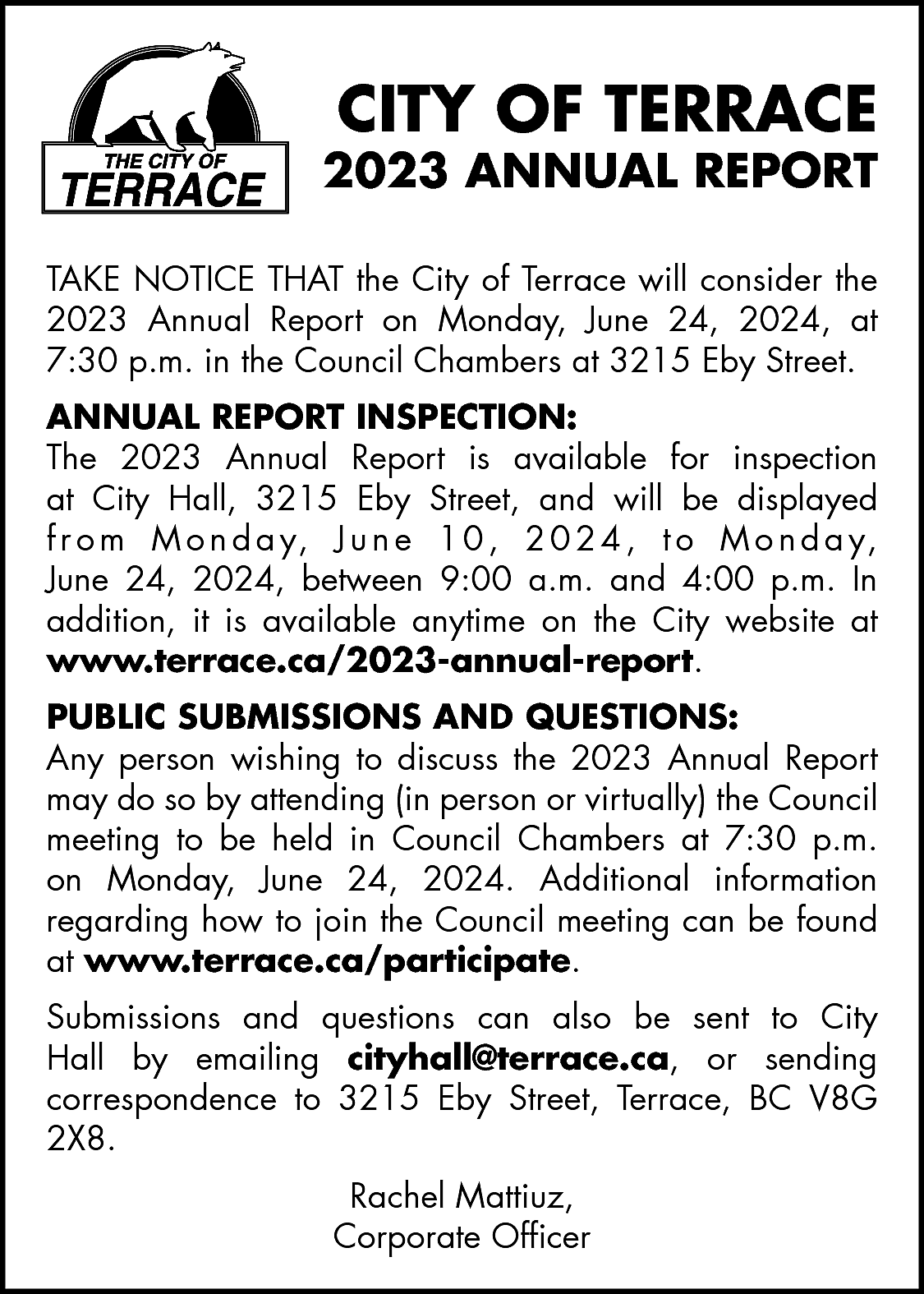 CITY OF TERRACE <br> <br>2023  CITY OF TERRACE    2023 ANNUAL REPORT  TAKE NOTICE THAT the City of Terrace will consider the  2023 Annual Report on Monday, June 24, 2024, at  7:30 p.m. in the Council Chambers at 3215 Eby Street.    ANNUAL REPORT INSPECTION:  The 2023 Annual Report is available for inspection  at City Hall, 3215 Eby Street, and will be displayed  f r o m M o n d a y, J u n e 1 0 , 2 0 2 4 , t o M o n d a y,  June 24, 2024, between 9:00 a.m. and 4:00 p.m. In  addition, it is available anytime on the City website at  www.terrace.ca/2023-annual-report.  PUBLIC SUBMISSIONS AND QUESTIONS:  Any person wishing to discuss the 2023 Annual Report  may do so by attending (in person or virtually) the Council  meeting to be held in Council Chambers at 7:30 p.m.  on Monday, June 24, 2024. Additional information  regarding how to join the Council meeting can be found  at www.terrace.ca/participate.  Submissions and questions can also be sent to City  Hall by emailing cityhall@terrace.ca, or sending  correspondence to 3215 Eby Street, Terrace, BC V8G  2X8.  Rachel Mattiuz,  Corporate Officer    