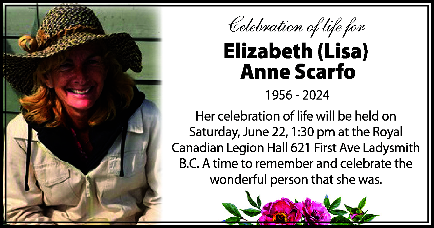 Celebration of life for <br>Elizabeth  Celebration of life for  Elizabeth (Lisa)  Anne Scarfo  1956 - 2024  Her celebration of life will be held on  Saturday, June 22, 1:30 pm at the Royal  Canadian Legion Hall 621 First Ave Ladysmith  B.C. A time to remember and celebrate the  wonderful person that she was.    