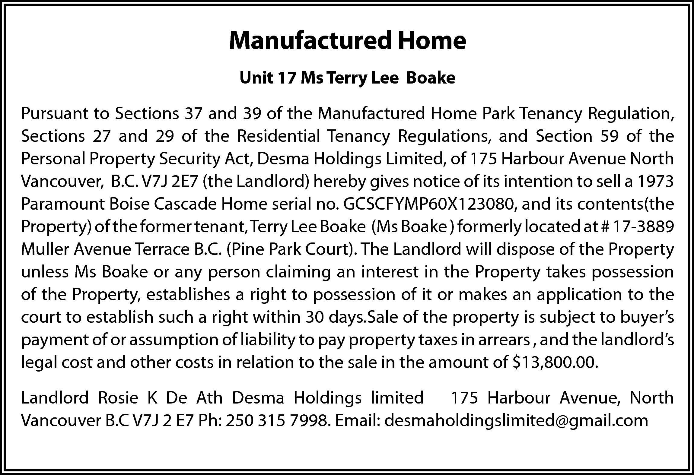 Manufactured Home <br>Unit 17 Ms  Manufactured Home  Unit 17 Ms Terry Lee Boake  Pursuant to Sections 37 and 39 of the Manufactured Home Park Tenancy Regulation,  Sections 27 and 29 of the Residential Tenancy Regulations, and Section 59 of the  Personal Property Security Act, Desma Holdings Limited, of 175 Harbour Avenue North  Vancouver, B.C. V7J 2E7 (the Landlord) hereby gives notice of its intention to sell a 1973  Paramount Boise Cascade Home serial no. GCSCFYMP60X123080, and its contents(the  Property) of the former tenant, Terry Lee Boake (Ms Boake ) formerly located at # 17-3889  Muller Avenue Terrace B.C. (Pine Park Court). The Landlord will dispose of the Property  unless Ms Boake or any person claiming an interest in the Property takes possession  of the Property, establishes a right to possession of it or makes an application to the  court to establish such a right within 30 days.Sale of the property is subject to buyer’s  payment of or assumption of liability to pay property taxes in arrears , and the landlord’s  legal cost and other costs in relation to the sale in the amount of $13,800.00.  Landlord Rosie K De Ath Desma Holdings limited 175 Harbour Avenue, North  Vancouver B.C V7J 2 E7 Ph: 250 315 7998. Email: desmaholdingslimited@gmail.com    