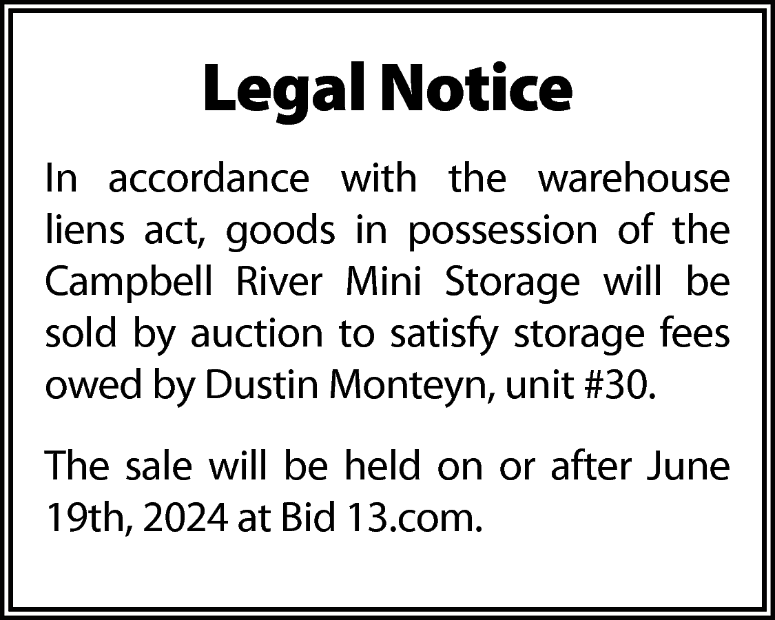 Legal Notice <br>In accordance with  Legal Notice  In accordance with the warehouse  liens act, goods in possession of the  Campbell River Mini Storage will be  sold by auction to satisfy storage fees  owed by Dustin Monteyn, unit #30.  The sale will be held on or after June  19th, 2024 at Bid 13.com.    