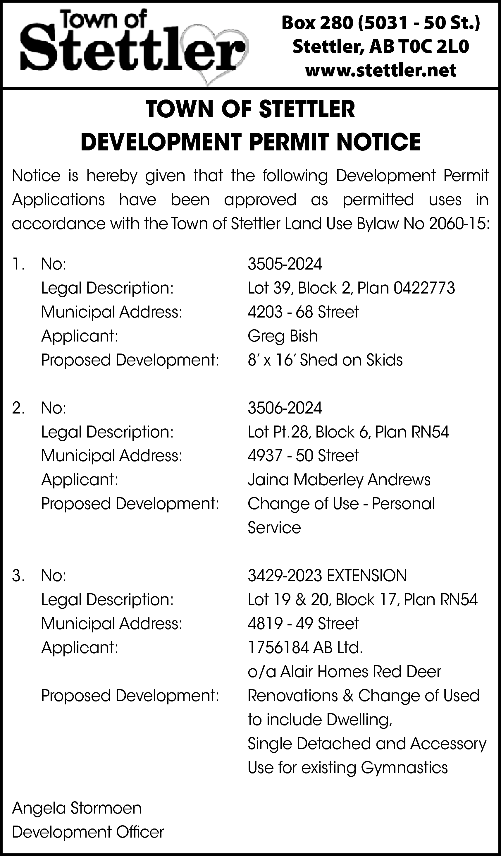 Box 280 (5031 - 50  Box 280 (5031 - 50 St.)  Stettler, AB T0C 2L0  www.stettler.net    TOWN OF STETTLER  DEVELOPMENT PERMIT NOTICE  Notice is hereby given that the following Development Permit  Applications have been approved as permitted uses in  accordance with the Town of Stettler Land Use Bylaw No 2060-15:  1. No:  Legal Description:  Municipal Address:  Applicant:  Proposed Development:    3505-2024  Lot 39, Block 2, Plan 0422773  4203 - 68 Street  Greg Bish  8’ x 16’ Shed on Skids    2. No:  Legal Description:  Municipal Address:  Applicant:  Proposed Development:    3506-2024  Lot Pt.28, Block 6, Plan RN54  4937 - 50 Street  Jaina Maberley Andrews  Change of Use - Personal  Service    3. No:  Legal Description:  Municipal Address:  Applicant:    3429-2023 EXTENSION  Lot 19 & 20, Block 17, Plan RN54  4819 - 49 Street  1756184 AB Ltd.  o/a Alair Homes Red Deer  Renovations & Change of Used  to include Dwelling,  Single Detached and Accessory  Use for existing Gymnastics    Proposed Development:    Angela Stormoen  Development Officer    