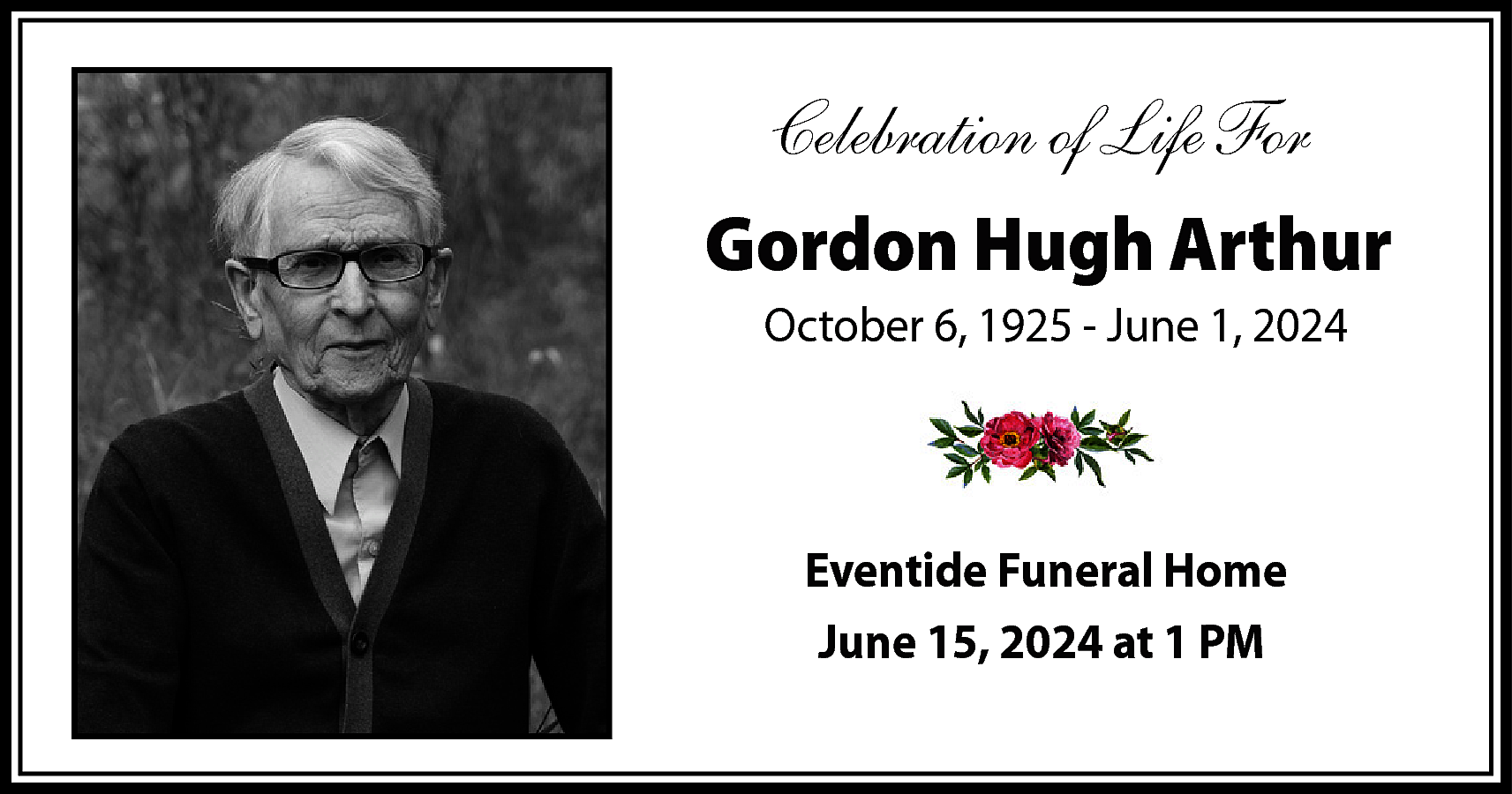 Celebration of Life For <br>Gordon  Celebration of Life For  Gordon Hugh Arthur  October 6, 1925 - June 1, 2024    Eventide Funeral Home  June 15, 2024 at 1 PM    