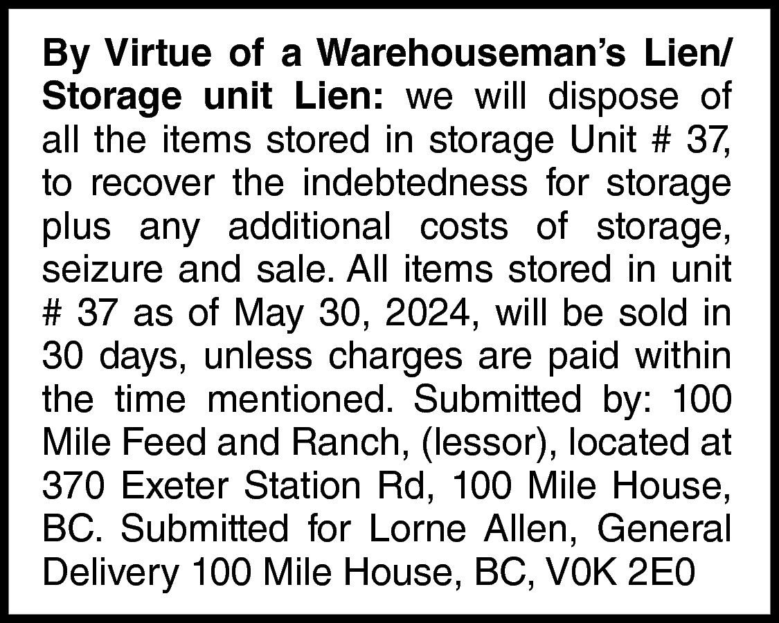 By Virtue of a Warehouseman’s  By Virtue of a Warehouseman’s Lien/  Storage unit Lien: we will dispose of  all the items stored in storage Unit # 37,  to recover the indebtedness for storage  plus any additional costs of storage,  seizure and sale. All items stored in unit  # 37 as of May 30, 2024, will be sold in  30 days, unless charges are paid within  the time mentioned. Submitted by: 100  Mile Feed and Ranch, (lessor), located at  370 Exeter Station Rd, 100 Mile House,  BC. Submitted for Lorne Allen, General  Delivery 100 Mile House, BC, V0K 2E0    