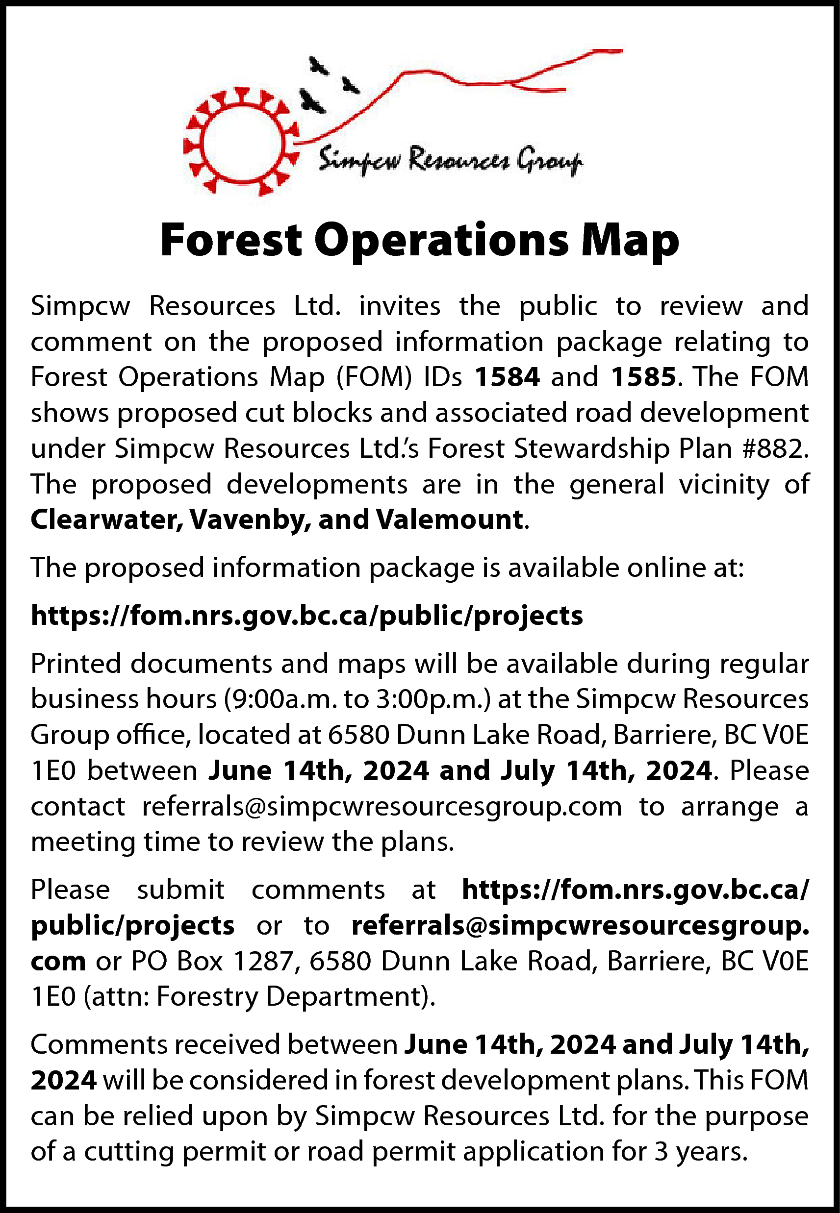 Forest Operations Map <br>Simpcw Resources  Forest Operations Map  Simpcw Resources Ltd. invites the public to review and  comment on the proposed information package relating to  Forest Operations Map (FOM) IDs 1584 and 1585. The FOM  shows proposed cut blocks and associated road development  under Simpcw Resources Ltd.’s Forest Stewardship Plan #882.  The proposed developments are in the general vicinity of  Clearwater, Vavenby, and Valemount.  The proposed information package is available online at:  https://fom.nrs.gov.bc.ca/public/projects  Printed documents and maps will be available during regular  business hours (9:00a.m. to 3:00p.m.) at the Simpcw Resources  Group office, located at 6580 Dunn Lake Road, Barriere, BC V0E  1E0 between June 14th, 2024 and July 14th, 2024. Please  contact referrals@simpcwresourcesgroup.com to arrange a  meeting time to review the plans.  Please submit comments at https://fom.nrs.gov.bc.ca/  public/projects or to referrals@simpcwresourcesgroup.  com or PO Box 1287, 6580 Dunn Lake Road, Barriere, BC V0E  1E0 (attn: Forestry Department).  Comments received between June 14th, 2024 and July 14th,  2024 will be considered in forest development plans. This FOM  can be relied upon by Simpcw Resources Ltd. for the purpose  of a cutting permit or road permit application for 3 years.    