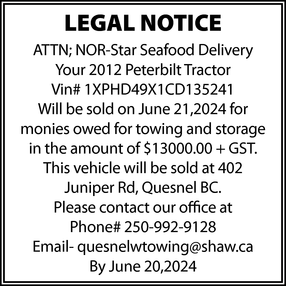 LEGAL NOTICE <br>ATTN; NOR-Star Seafood  LEGAL NOTICE  ATTN; NOR-Star Seafood Delivery  Your 2012 Peterbilt Tractor  Vin# 1XPHD49X1CD135241  Will be sold on June 21,2024 for  monies owed for towing and storage  in the amount of $13000.00 + GST.  This vehicle will be sold at 402  Juniper Rd, Quesnel BC.  Please contact our office at  Phone# 250-992-9128  Email- quesnelwtowing@shaw.ca  By June 20,2024    