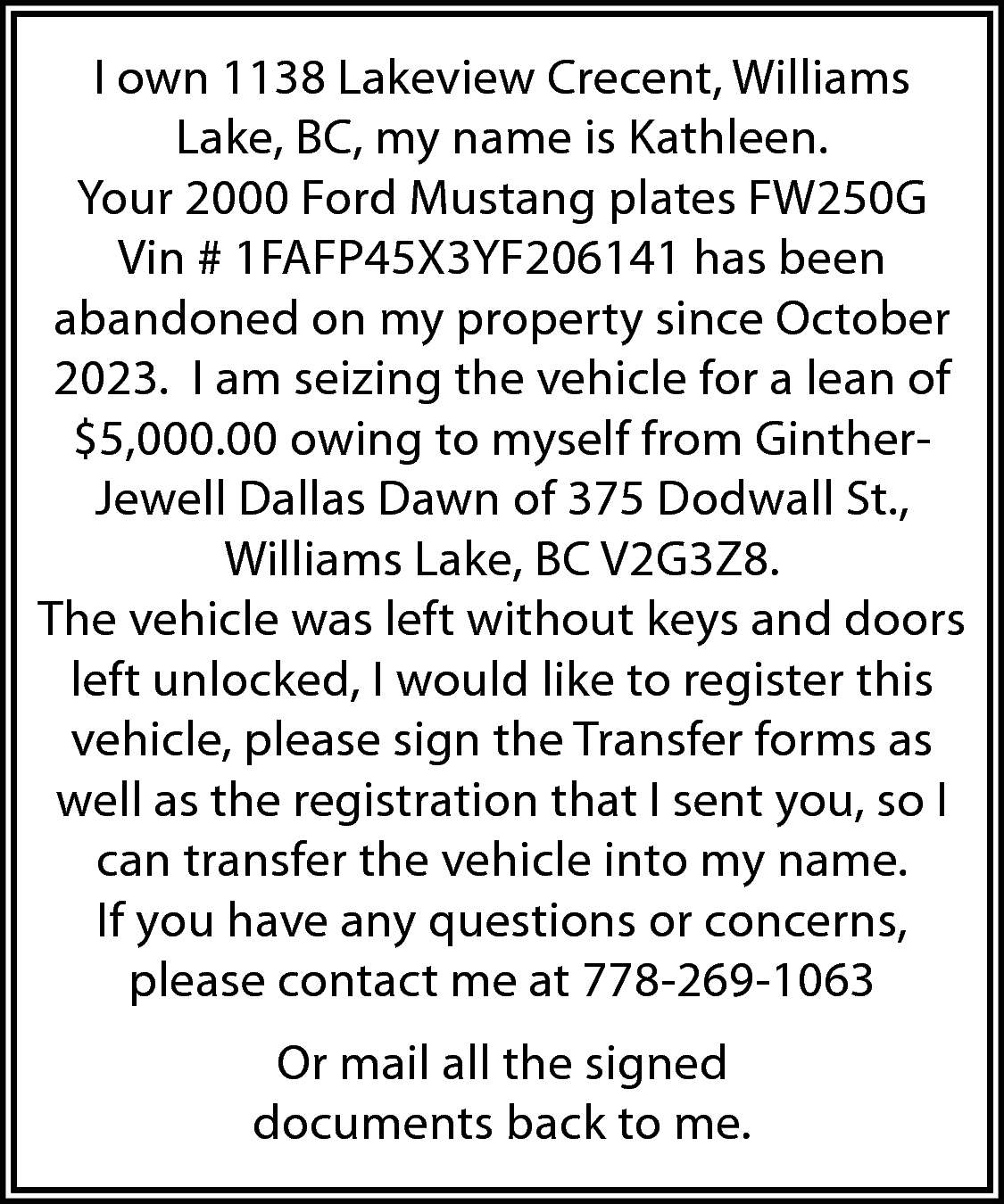 I own 1138 Lakeview Crecent,  I own 1138 Lakeview Crecent, Williams  Lake, BC, my name is Kathleen.  Your 2000 Ford Mustang plates FW250G  Vin # 1FAFP45X3YF206141 has been  abandoned on my property since October  2023. I am seizing the vehicle for a lean of  $5,000.00 owing to myself from GintherJewell Dallas Dawn of 375 Dodwall St.,  Williams Lake, BC V2G3Z8.  The vehicle was left without keys and doors  left unlocked, I would like to register this  vehicle, please sign the Transfer forms as  well as the registration that I sent you, so I  can transfer the vehicle into my name.  If you have any questions or concerns,  please contact me at 778-269-1063  Or mail all the signed  documents back to me.    