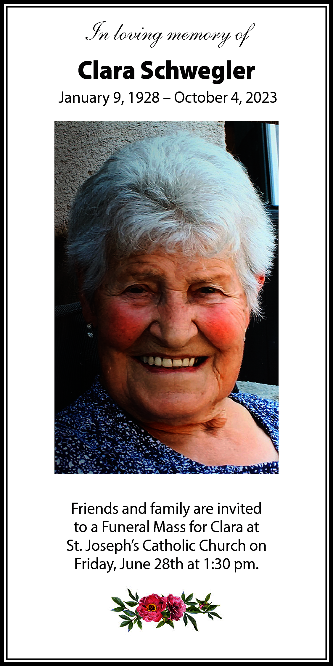 In loving memory of <br>Clara  In loving memory of  Clara Schwegler  January 9, 1928 – October 4, 2023    Friends and family are invited  to a Funeral Mass for Clara at  St. Joseph’s Catholic Church on  Friday, June 28th at 1:30 pm.    