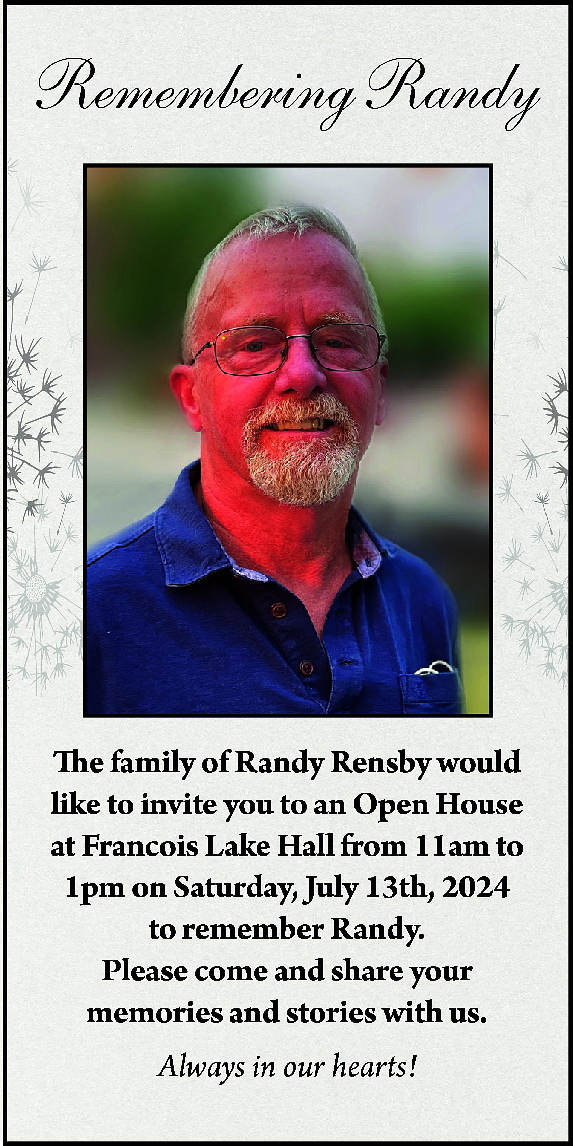 Remembering Randy <br> <br>The family  Remembering Randy    The family of Randy Rensby would  like to invite you to an Open House  at Francois Lake Hall from 11am to  1pm on Saturday, July 13th, 2024  to remember Randy.  Please come and share your  memories and stories with us.  Always in our hearts!    