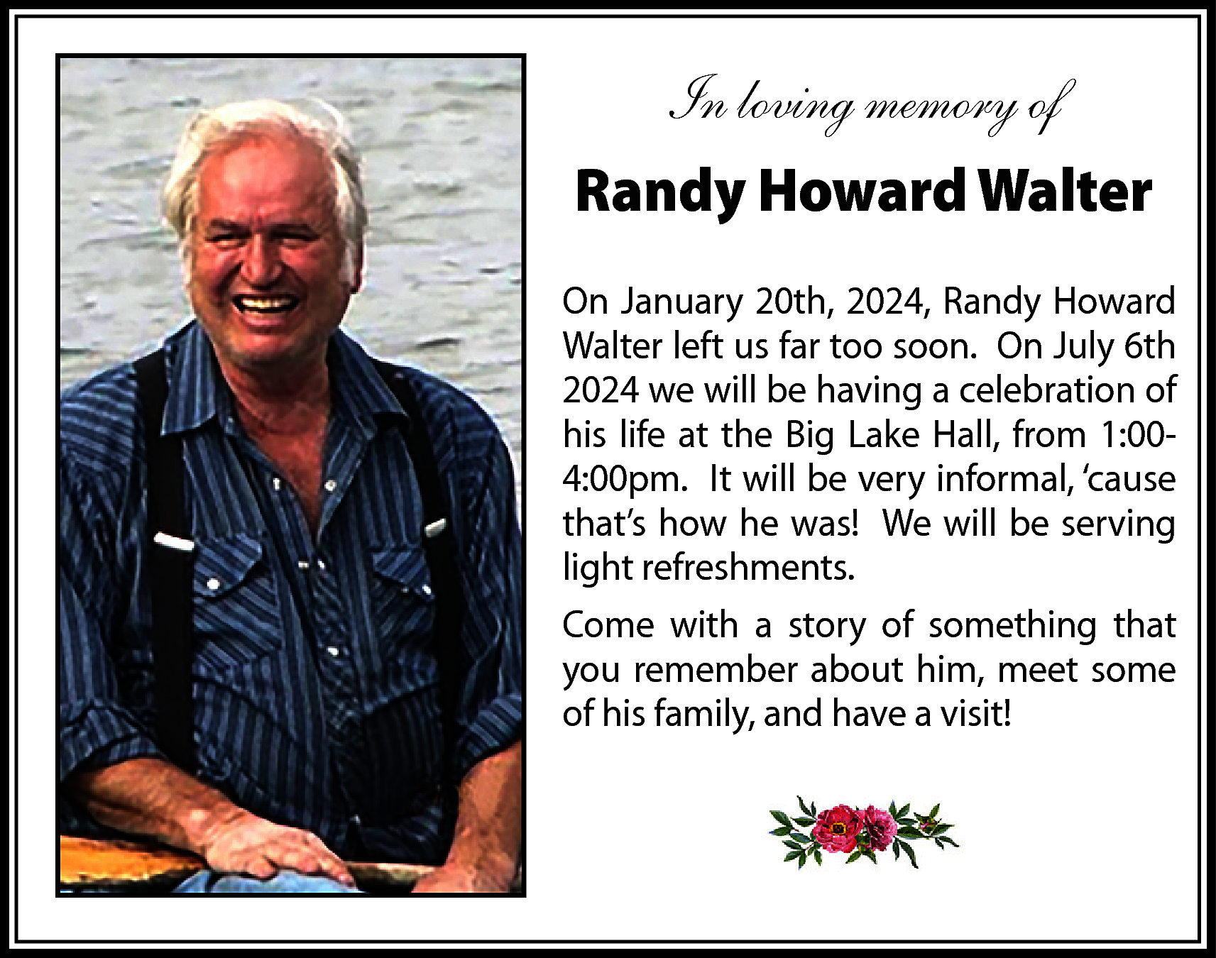 In loving memory of <br>Randy  In loving memory of  Randy Howard Walter  On January 20th, 2024, Randy Howard  Walter left us far too soon. On July 6th  2024 we will be having a celebration of  his life at the Big Lake Hall, from 1:004:00pm. It will be very informal, ‘cause  that’s how he was! We will be serving  light refreshments.  Come with a story of something that  you remember about him, meet some  of his family, and have a visit!    