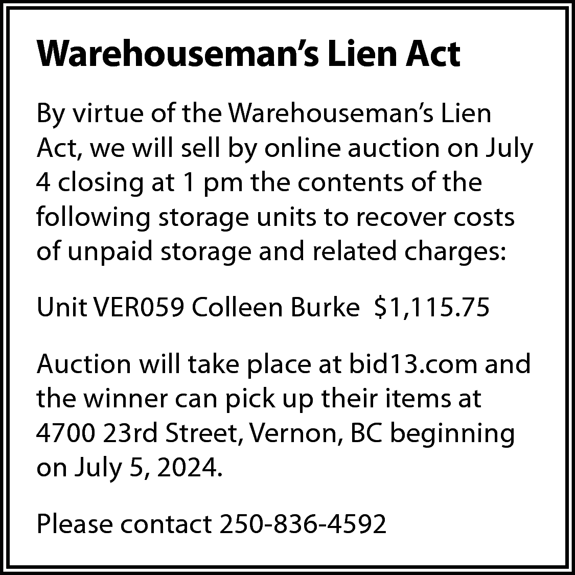 Warehouseman’s Lien Act <br>By virtue  Warehouseman’s Lien Act  By virtue of the Warehouseman’s Lien  Act, we will sell by online auction on July  4 closing at 1 pm the contents of the  following storage units to recover costs  of unpaid storage and related charges:  Unit VER059 Colleen Burke $1,115.75  Auction will take place at bid13.com and  the winner can pick up their items at  4700 23rd Street, Vernon, BC beginning  on July 5, 2024.  Please contact 250-836-4592    