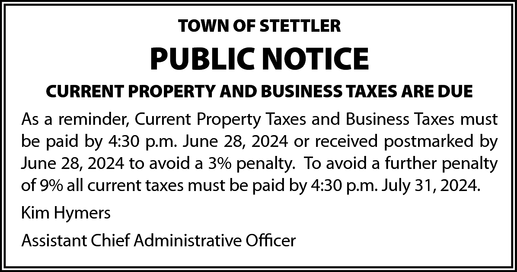 TOWN OF STETTLER <br> <br>PUBLIC  TOWN OF STETTLER    PUBLIC NOTICE  CURRENT PROPERTY AND BUSINESS TAXES ARE DUE  As a reminder, Current Property Taxes and Business Taxes must  be paid by 4:30 p.m. June 28, 2024 or received postmarked by  June 28, 2024 to avoid a 3% penalty. To avoid a further penalty  of 9% all current taxes must be paid by 4:30 p.m. July 31, 2024.  Kim Hymers  Assistant Chief Administrative Officer    