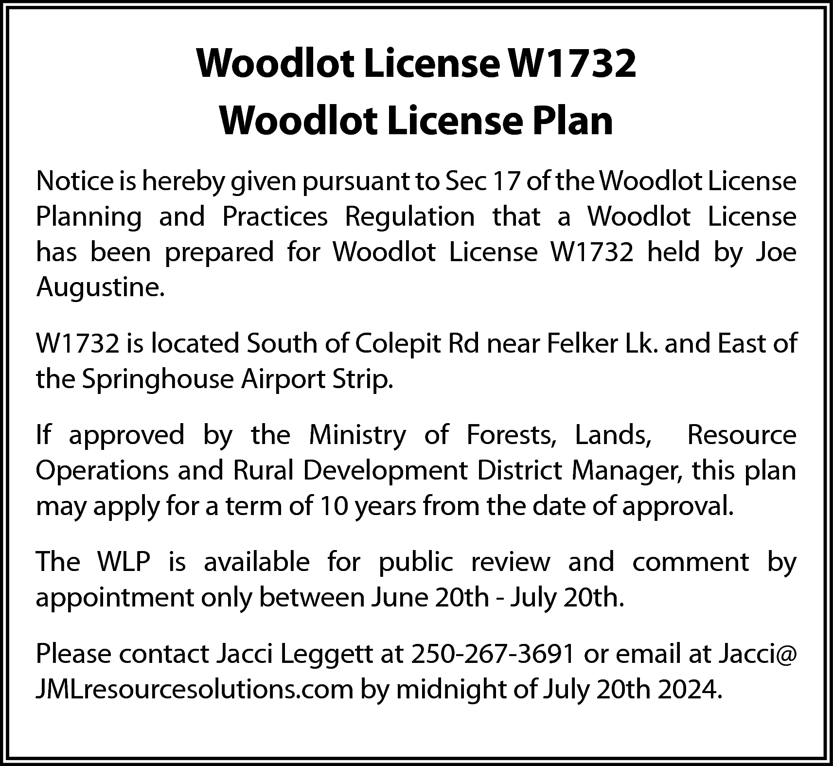 Woodlot License W1732 <br>Woodlot License  Woodlot License W1732  Woodlot License Plan  Notice is hereby given pursuant to Sec 17 of the Woodlot License  Planning and Practices Regulation that a Woodlot License  has been prepared for Woodlot License W1732 held by Joe  Augustine.  W1732 is located South of Colepit Rd near Felker Lk. and East of  the Springhouse Airport Strip.  If approved by the Ministry of Forests, Lands, Resource  Operations and Rural Development District Manager, this plan  may apply for a term of 10 years from the date of approval.  The WLP is available for public review and comment by  appointment only between June 20th - July 20th.  Please contact Jacci Leggett at 250-267-3691 or email at Jacci@  JMLresourcesolutions.com by midnight of July 20th 2024.    