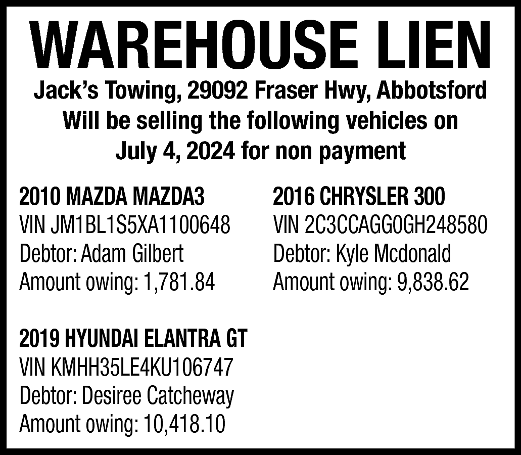 WAREHOUSE LIEN <br>Jack’s Towing, 29092  WAREHOUSE LIEN  Jack’s Towing, 29092 Fraser Hwy, Abbotsford  Will be selling the following vehicles on  July 4, 2024 for non payment    2010 MAZDA MAZDA3  VIN JM1BL1S5XA1100648  Debtor: Adam Gilbert  Amount owing: 1,781.84  2019 HYUNDAI ELANTRA GT  VIN KMHH35LE4KU106747  Debtor: Desiree Catcheway  Amount owing: 10,418.10    2016 CHRYSLER 300  VIN 2C3CCAGG0GH248580  Debtor: Kyle Mcdonald  Amount owing: 9,838.62    