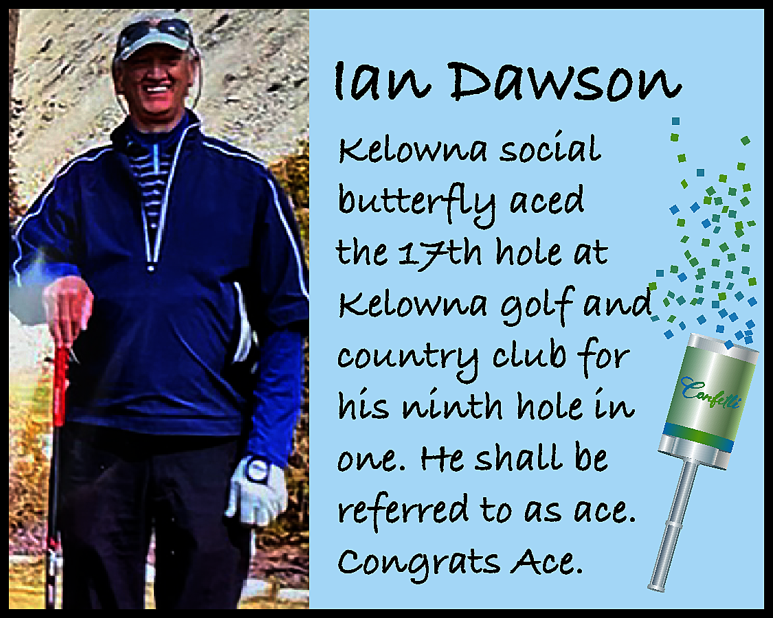 Ian Dawson <br>Kelowna social <br>butterfly  Ian Dawson  Kelowna social  butterfly aced  the 17th hole at  Kelowna golf and  country club for  his ninth hole in  one. He shall be  referred to as ace.  Congrats Ace.    