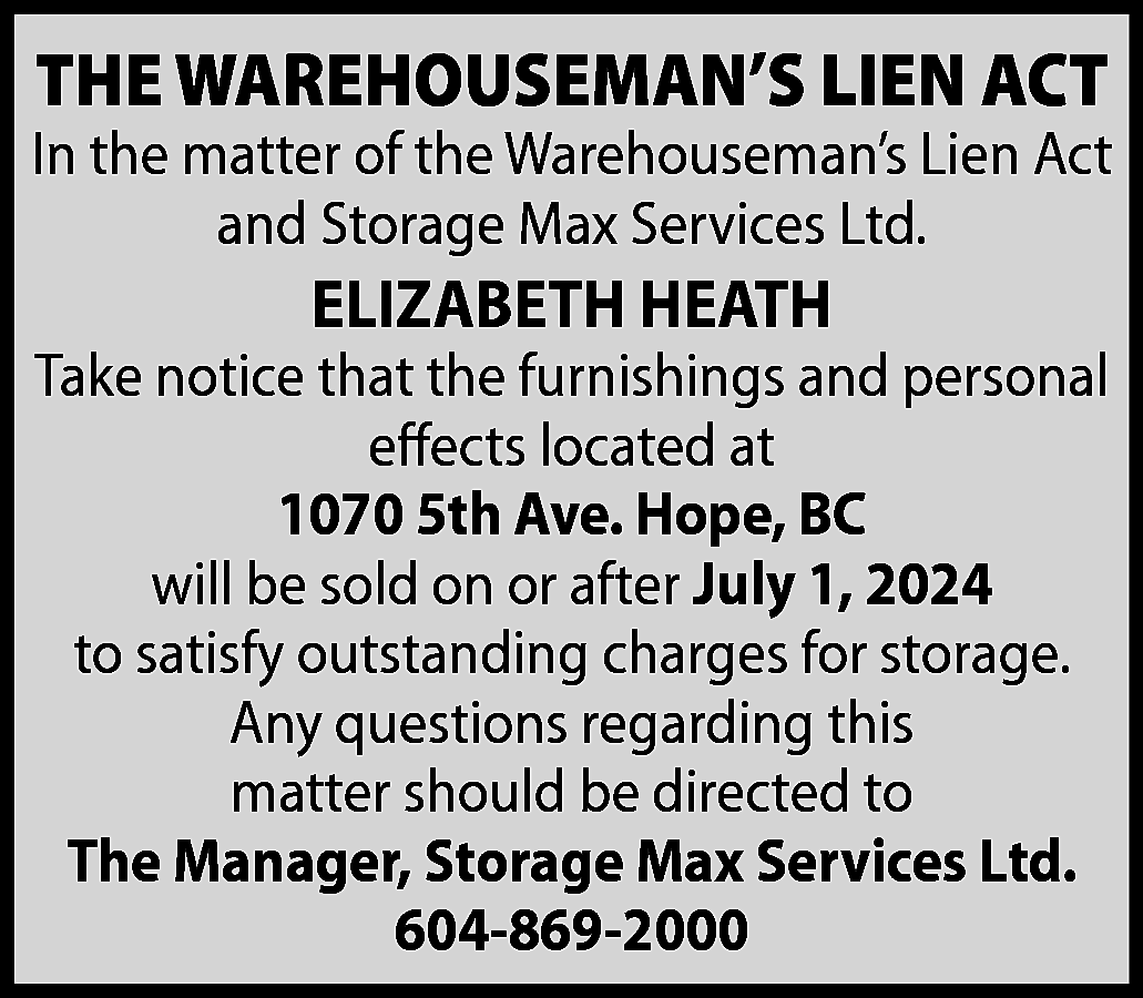 THE WAREHOUSEMAN’S LIEN ACT <br>  THE WAREHOUSEMAN’S LIEN ACT    In the matter of the Warehouseman’s Lien Act  and Storage Max Services Ltd.    ELIZABETH HEATH    Take notice that the furnishings and personal  effects located at  1070 5th Ave. Hope, BC  will be sold on or after July 1, 2024  to satisfy outstanding charges for storage.  Any questions regarding this  matter should be directed to  The Manager, Storage Max Services Ltd.  604-869-2000    