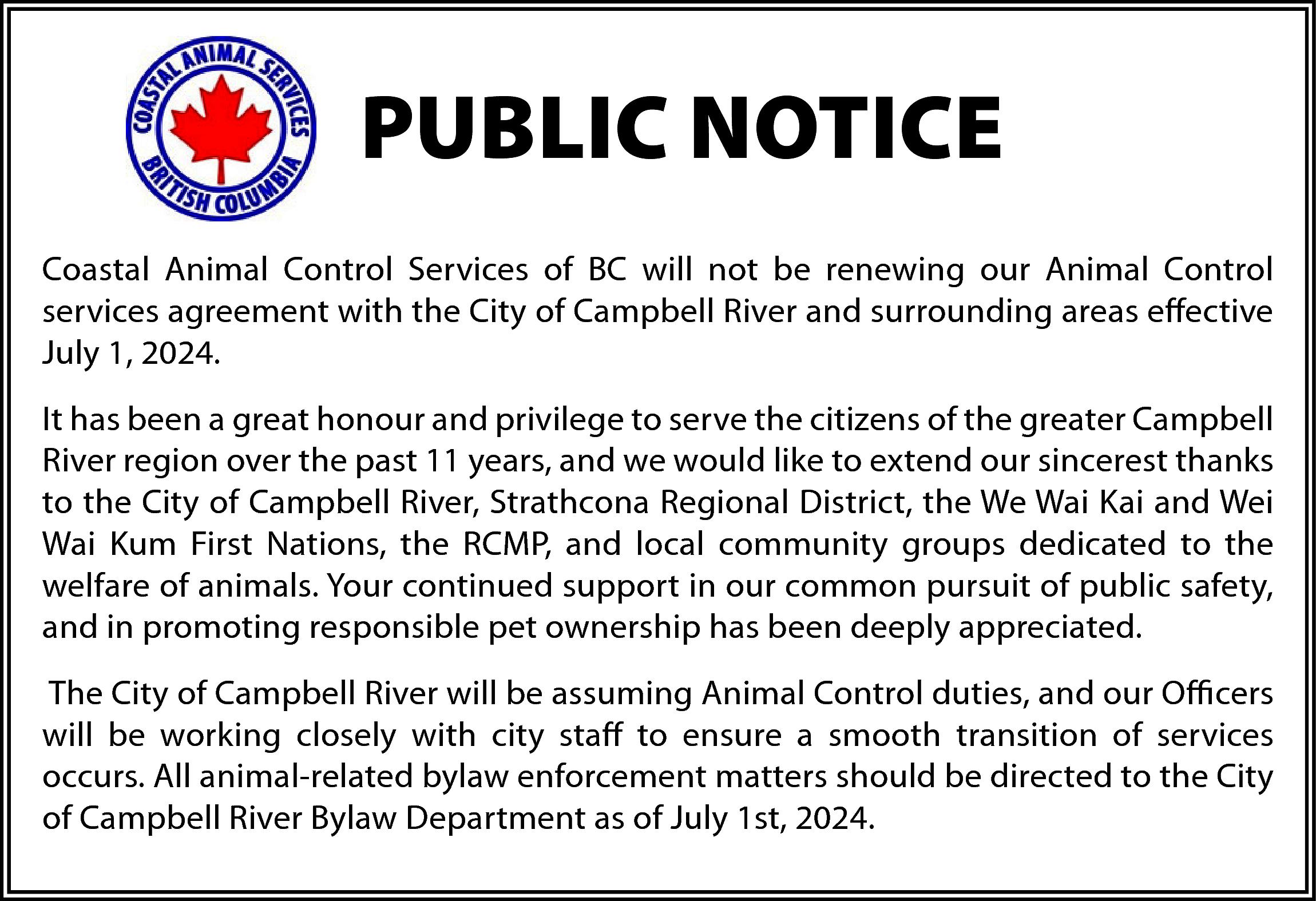 PUBLIC NOTICE <br>Coastal Animal Control  PUBLIC NOTICE  Coastal Animal Control Services of BC will not be renewing our Animal Control  services agreement with the City of Campbell River and surrounding areas effective  July 1, 2024.  It has been a great honour and privilege to serve the citizens of the greater Campbell  River region over the past 11 years, and we would like to extend our sincerest thanks  to the City of Campbell River, Strathcona Regional District, the We Wai Kai and Wei  Wai Kum First Nations, the RCMP, and local community groups dedicated to the  welfare of animals. Your continued support in our common pursuit of public safety,  and in promoting responsible pet ownership has been deeply appreciated.  The City of Campbell River will be assuming Animal Control duties, and our Officers  will be working closely with city staff to ensure a smooth transition of services  occurs. All animal-related bylaw enforcement matters should be directed to the City  of Campbell River Bylaw Department as of July 1st, 2024.    