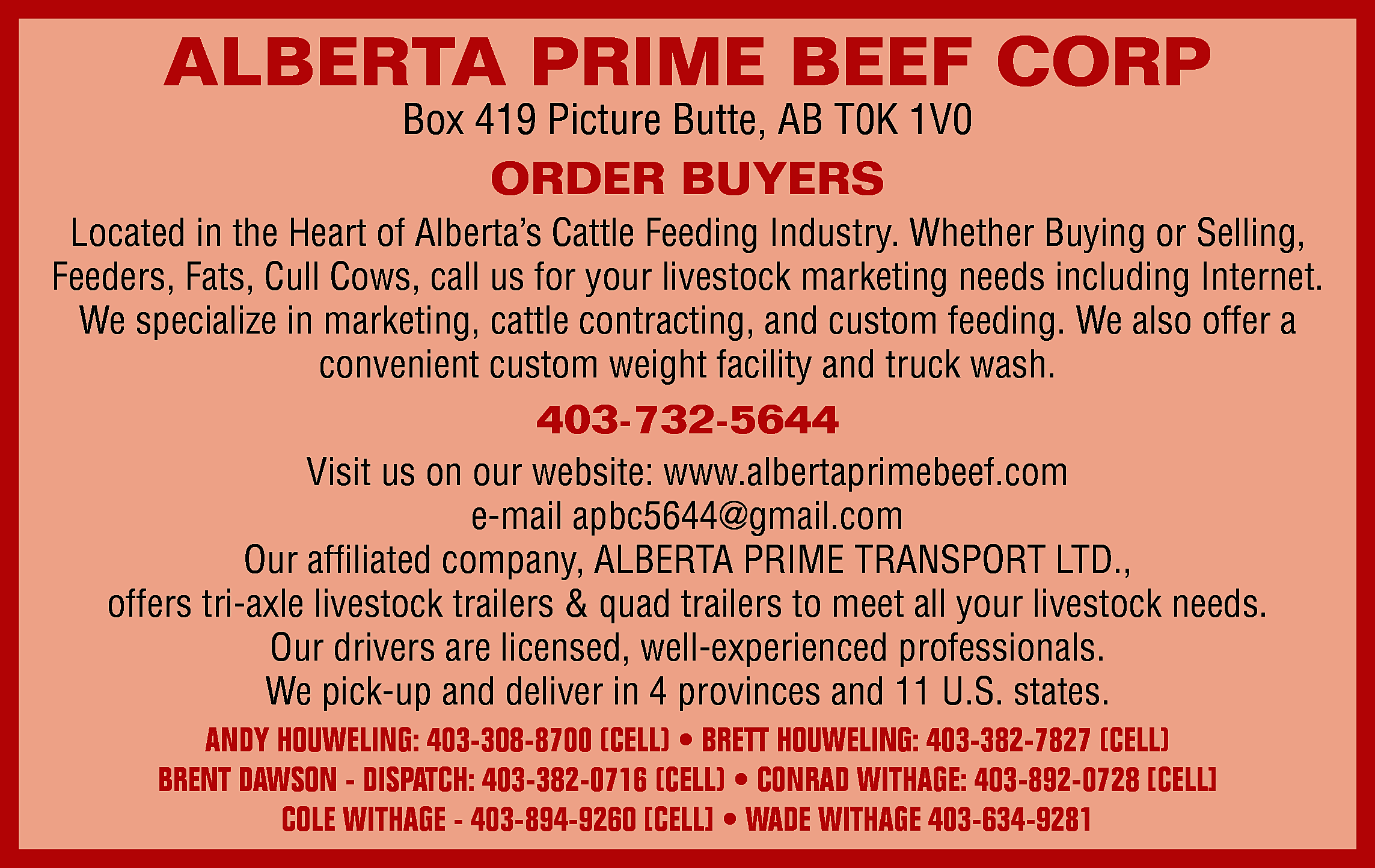 ALBERTA PRIME BEEF CORP <br>Box  ALBERTA PRIME BEEF CORP  Box 419 Picture Butte, AB T0K 1V0    ORDER BUYERS    Located in the Heart of Alberta’s Cattle Feeding Industry. Whether Buying or Selling,  Feeders, Fats, Cull Cows, call us for your livestock marketing needs including Internet.  We specialize in marketing, cattle contracting, and custom feeding. We also offer a  convenient custom weight facility and truck wash.    403-732-5644  Visit us on our website: www.albertaprimebeef.com  e-mail apbc5644@gmail.com  Our affiliated company, ALBERTA PRIME TRANSPORT LTD.,  offers tri-axle livestock trailers & quad trailers to meet all your livestock needs.  Our drivers are licensed, well-experienced professionals.  We pick-up and deliver in 4 provinces and 11 U.S. states.  ANDY HOUWELING: 403-308-8700 (CELL) • BRETT HOUWELING: 403-382-7827 (CELL)  BRENT DAWSON - DISPATCH: 403-382-0716 (CELL) • CONRAD WITHAGE: 403-892-0728 [CELL]  COLE WITHAGE - 403-894-9260 [CELL] • WADE WITHAGE 403-634-9281    