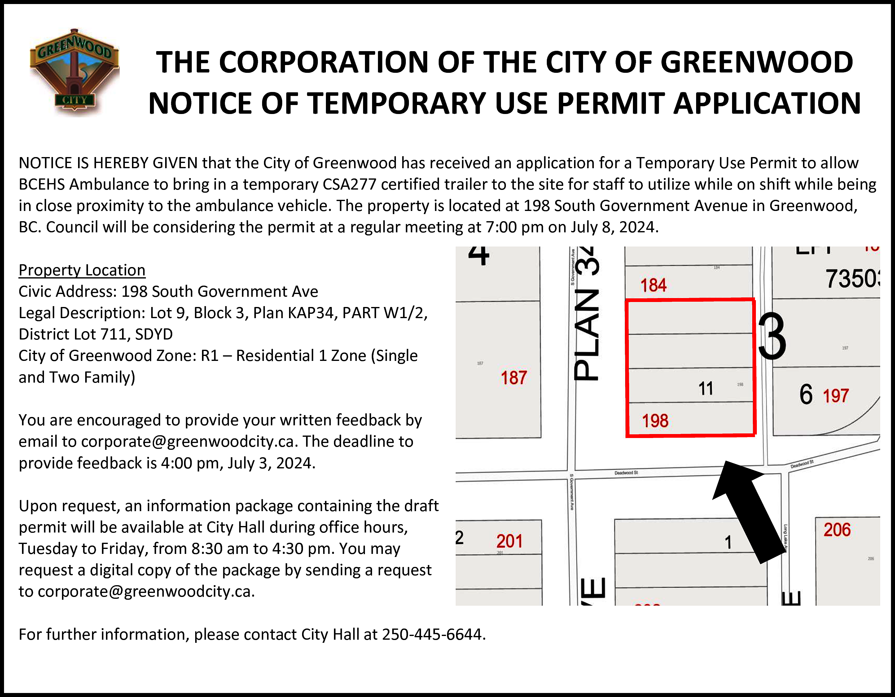 THE CORPORATION OF THE CITY  THE CORPORATION OF THE CITY OF GREENWOOD  NOTICE  OF TEMPORARY  USECITY  PERMIT  APPLICATION  THE CORPORATION  OF THE  OF GREENWOOD  NOTICE OF TEMPORARY USE PERMIT APPLICATION    THE CORPORATION OF THE CITY OF GREENWOOD  NOTICE OF TEMPORARY USE PERMIT APPLICATION    NOTICE IS HEREBY GIVEN that the City of Greenwood has received an application for a Temporary Use Permit to allow  BCEHS Ambulance to bring in a temporary CSA277 certified trailer to the site for staff to utilize while on shift while being  NOTICE IS HEREBY GIVEN that the City of Greenwood has received an application for a Temporary Use Permit to allow  in close proximity to the ambulance vehicle. The property is located at 198 South Government Avenue in Greenwood,  BCEHS  Ambulance  bring in a temporary  certified  trailer  to the  to utilize while on shift while being  BC. Council  will betoconsidering  the permit CSA277  at a regular  meeting  at 7:00  pmsite  on for  Julystaff  8, 2024.  in close proximity to the ambulance vehicle. The property is located at 198 South Government Avenue in Greenwood,  BC.  CouncilLocation  will be considering the permit at a regular meeting at 7:00 pm on July 8, 2024.  Property    hat the City of Greenwood has received an application for a Temporary U  Address: 198 South Government Ave  inProperty  aCivic  temporary  certified trailer to the site for staff to utilize whil  Location Lot 9,CSA277  Legal Description:  Block 3, Plan KAP34, PART W1/2,  Civic  Address:  198  South  Government  Ave  District Lot 711,  SDYD  mbulance  vehicle.  ThePlan  property  is located at 198 South Government Aven  Legal  LotZone:  9, Block  KAP34,  PART(Single  W1/2,  City Description:  of Greenwood  R1 –3,Residential  1 Zone  District  Lot  711,  SDYD  and  Two permit  Family)  ing  the  at a regular meeting at 7:00 pm on July 8, 2024.  City of Greenwood Zone: R1 – Residential 1 Zone (Single  and  YouTwo  are Family)  encouraged to provide your written feedback by  email to corporate@greenwoodcity.ca. The deadline to  You  are encouraged  provide  your  provide  feedback isto  4:00  pm, July  3, written  2024. feedback by  email to corporate@greenwoodcity.ca. The deadline to  provide  feedbackanisinformation  4:00 pm, July  3, 2024.  Upon request,  package  containing the draft  permit will be available at City Hall during office hours,  Upon  request,  an information  package  containing  the draft  Tuesday  to Friday,  from 8:30 am  to 4:30  pm. You may  permit  willa be  available  atthe  Citypackage  Hall during  office hours,  request  digital  copy of  by sending  a request  Tuesday  to Friday, from 8:30 am to 4:30 pm. You may  to corporate@greenwoodcity.ca.  request a digital copy of the package by sending a request  further information, please contact City Hall at 250-445-6644.  toFor  corporate@greenwoodcity.ca.    overnment Ave  ock 3, Plan KAP34, PART W1/2,    1 – Residential 1 Zone (Single    For further information, please contact City Hall at 250-445-6644.    vide your written feedback by    