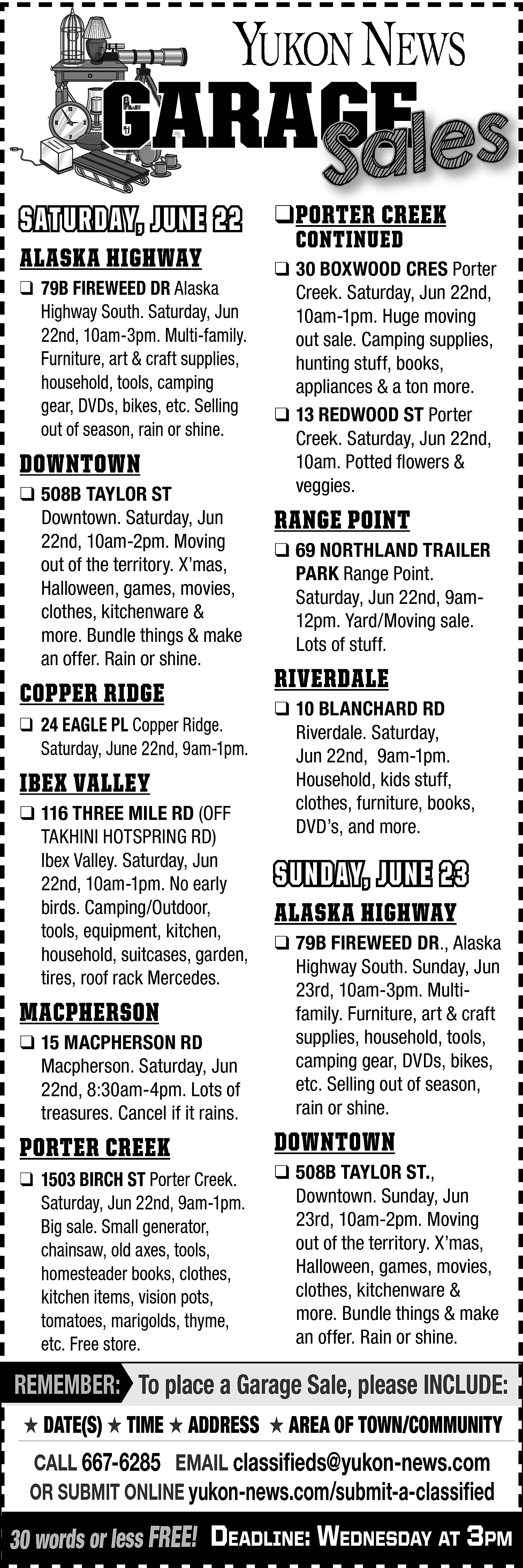 GARAGE <br>GE <br>Sales <br> <br>SATURDAY,  GARAGE  GE  Sales    SATURDAY, JUNE 22  ALASKA HIGHWAY    ❑ 79B FIREWEED DR Alaska  Highway South. Saturday, Jun  22nd, 10am-3pm. Multi-family.  Furniture, art & craft supplies,  household, tools, camping  gear, DVDs, bikes, etc. Selling  out of season, rain or shine.    DOWNTOWN  ❑ 508B TAYLOR ST  Downtown. Saturday, Jun  22nd, 10am-2pm. Moving  out of the territory. X’mas,  Halloween, games, movies,  clothes, kitchenware &  more. Bundle things & make  an offer. Rain or shine.    COPPER RIDGE  ❑ 24 EAGLE PL Copper Ridge.  Saturday, June 22nd, 9am-1pm.    IBEX VALLEY  ❑ 116 THREE MILE RD (OFF  TAKHINI HOTSPRING RD)  Ibex Valley. Saturday, Jun  22nd, 10am-1pm. No early  birds. Camping/Outdoor,  tools, equipment, kitchen,  household, suitcases, garden,  tires, roof rack Mercedes.    MACPHERSON  ❑ 15 MACPHERSON RD  Macpherson. Saturday, Jun  22nd, 8:30am-4pm. Lots of  treasures. Cancel if it rains.    PORTER CREEK  ❑ 1503 BIRCH ST Porter Creek.  Saturday, Jun 22nd, 9am-1pm.  Big sale. Small generator,  chainsaw, old axes, tools,  homesteader books, clothes,  kitchen items, vision pots,  tomatoes, marigolds, thyme,  etc. Free store.    ❑PORTER CREEK  CONTINUED    ❑ 30 BOXWOOD CRES Porter  Creek. Saturday, Jun 22nd,  10am-1pm. Huge moving  out sale. Camping supplies,  hunting stuff, books,  appliances & a ton more.  ❑ 13 REDWOOD ST Porter  Creek. Saturday, Jun 22nd,  10am. Potted flowers &  veggies.    RANGE POINT  ❑ 69 NORTHLAND TRAILER  PARK Range Point.  Saturday, Jun 22nd, 9am12pm. Yard/Moving sale.  Lots of stuff.    RIVERDALE  ❑ 10 BLANCHARD RD  Riverdale. Saturday,  Jun 22nd, 9am-1pm.  Household, kids stuff,  clothes, furniture, books,  DVD’s, and more.    SUNDAY, JUNE 23  ALASKA HIGHWAY  ❑ 79B FIREWEED DR., Alaska  Highway South. Sunday, Jun  23rd, 10am-3pm. Multifamily. Furniture, art & craft  supplies, household, tools,  camping gear, DVDs, bikes,  etc. Selling out of season,  rain or shine.    DOWNTOWN  ❑ 508B TAYLOR ST.,  Downtown. Sunday, Jun  23rd, 10am-2pm. Moving  out of the territory. X’mas,  Halloween, games, movies,  clothes, kitchenware &  more. Bundle things & make  an offer. Rain or shine.    REMEMBER: To place a Garage Sale, please INCLUDE:  ★ DATE(S) ★ TIME ★ ADDRESS ★ AREA OF TOWN/COMMUNITY    CALL 667-6285 EMAIL classifieds@yukon-news.com  OR SUBMIT ONLINE yukon-news.com/submit-a-classified    30 words or less FREE! DeaDline: WeDnesDay at 3pm    