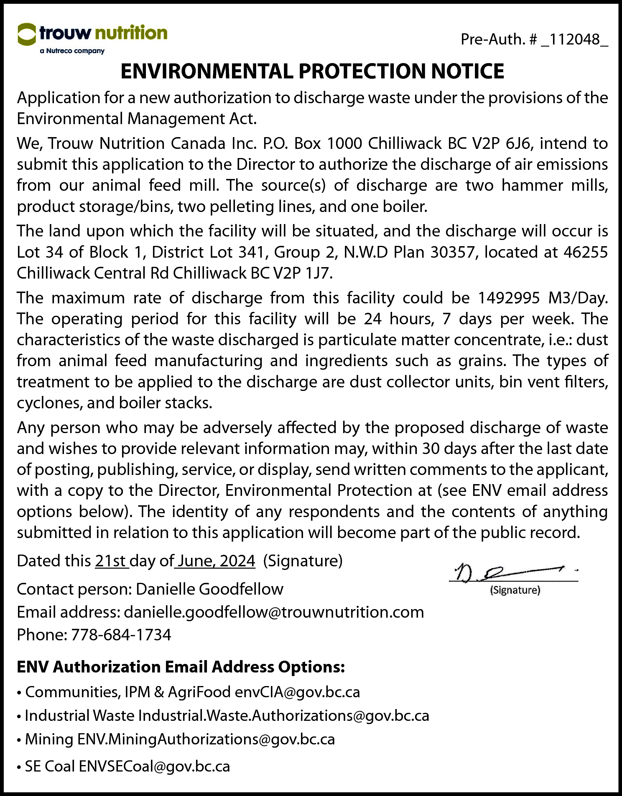 Pre-Auth. # _112048_ <br> <br>ENVIRONMENTAL  Pre-Auth. # _112048_    ENVIRONMENTAL PROTECTION NOTICE  Application for a new authorization to discharge waste under the provisions of the  Environmental Management Act.  We, Trouw Nutrition Canada Inc. P.O. Box 1000 Chilliwack BC V2P 6J6, intend to  submit this application to the Director to authorize the discharge of air emissions  from our animal feed mill. The source(s) of discharge are two hammer mills,  product storage/bins, two pelleting lines, and one boiler.  The land upon which the facility will be situated, and the discharge will occur is  Lot 34 of Block 1, District Lot 341, Group 2, N.W.D Plan 30357, located at 46255  Chilliwack Central Rd Chilliwack BC V2P 1J7.  The maximum rate of discharge from this facility could be 1492995 M3/Day.  The operating period for this facility will be 24 hours, 7 days per week. The  characteristics of the waste discharged is particulate matter concentrate, i.e.: dust  from animal feed manufacturing and ingredients such as grains. The types of  treatment to be applied to the discharge are dust collector units, bin vent filters,  cyclones, and boiler stacks.  Any person who may be adversely affected by the proposed discharge of waste  and wishes to provide relevant information may, within 30 days after the last date  of posting, publishing, service, or display, send written comments to the applicant,  with a copy to the Director, Environmental Protection at (see ENV email address  options below). The identity of any respondents and the contents of anything  submitted in relation to this application will become part of the public record.  Dated this 21st day of June, 2024 (Signature)  Contact person: Danielle Goodfellow  Email address: danielle.goodfellow@trouwnutrition.com  Phone: 778-684-1734  ENV Authorization Email Address Options:  • Communities, IPM & AgriFood envCIA@gov.bc.ca  • Industrial Waste Industrial.Waste.Authorizations@gov.bc.ca  • Mining ENV.MiningAuthorizations@gov.bc.ca  • SE Coal ENVSECoal@gov.bc.ca    