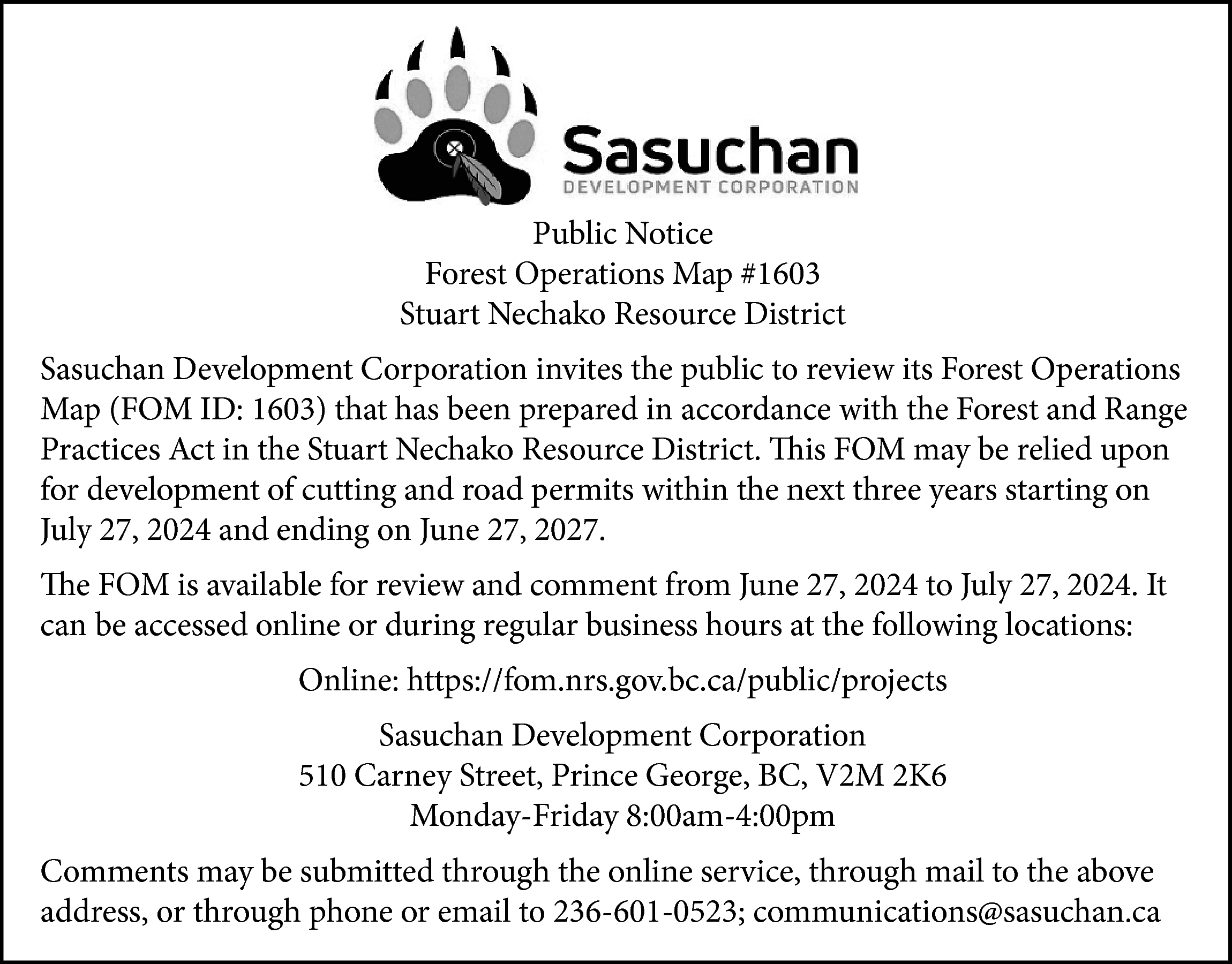 Public Notice <br>Forest Operations Map  Public Notice  Forest Operations Map #1603  Stuart Nechako Resource District  Sasuchan Development Corporation invites the public to review its Forest Operations  Map (FOM ID: 1603) that has been prepared in accordance with the Forest and Range  Practices Act in the Stuart Nechako Resource District. This FOM may be relied upon  for development of cutting and road permits within the next three years starting on  July 27, 2024 and ending on June 27, 2027.  The FOM is available for review and comment from June 27, 2024 to July 27, 2024. It  can be accessed online or during regular business hours at the following locations:  Online: https://fom.nrs.gov.bc.ca/public/projects  Sasuchan Development Corporation  510 Carney Street, Prince George, BC, V2M 2K6  Monday-Friday 8:00am-4:00pm  Comments may be submitted through the online service, through mail to the above  address, or through phone or email to 236-601-0523; communications@sasuchan.ca    